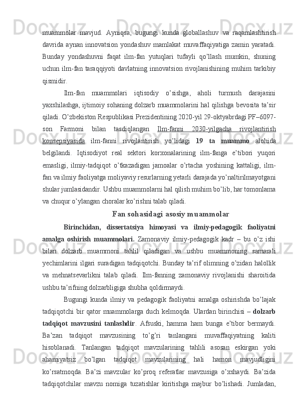 muammolar   mavjud.   Ayniqsa,   bugungi   kunda   globallashuv   va   raqamlashtirish
davrida   aynan   innovatsion   yondashuv   mamlakat   muvaffaqiyatiga   zamin   yaratadi.
Bunday   yondashuvni   faqat   ilm-fan   yutuqlari   tufayli   qo’llash   mumkin,   shuning
uchun  ilm-fan  taraqqiyoti   davlatning   innovatsion   rivojlanishining   muhim   tarkibiy
qismidir.
Ilm-fan   muammolari   iqtisodiy   o’sishga,   aholi   turmush   darajasini
yaxshilashga, ijtimoiy sohaning dolzarb muammolarini hal qilishga bevosita ta’sir
qiladi. O’zbekiston Respublikasi Prezidentining 2020-yil 29-oktyabrdagi PF–6097-
son   Farmoni   bilan   tasdiqlangan   Ilm-fanni   2030-yilgacha   rivojlantirish
konsepsiyasida   ilm-fanni   rivojlantirish   yo’lidagi   19   ta   muammo   alohida
belgilandi.   Iqtisodiyot   real   sektori   korxonalarining   ilm-fanga   e’tibori   yuqori
emasligi,   ilmiy-tadqiqot   o’tkazadigan   jamoalar   o’rtacha   yoshining   kattaligi,   ilm-
fan va ilmiy faoliyatga moliyaviy resurlarning yetarli darajada yo’naltirilmayotgani
shular jumlasidandir. Ushbu muammolarni hal qilish muhim bo’lib, har tomonlama
va chuqur o’ylangan choralar ko’rishni talab qiladi.
 Fan sohasidagi asosiy muammolar
Birinchidan,   dissertatsiya   himoyasi   va   ilmiy-pedagogik   faoliyatni
amalga   oshirish   muammolari.   Zamonaviy   ilmiy-pedagogik   kadr   –   bu   o’z   ishi
bilan   dolzarb   muammoni   tahlil   qiladigan   va   ushbu   muammoning   samarali
yechimlarini   ilgari   suradigan  tadqiqotchi. Bunday  ta’rif   olimning  o’zidan  halollik
va   mehnatsevarlikni   talab   qiladi.   Ilm-fanning   zamonaviy   rivojlanishi   sharoitida
ushbu ta’rifning dolzarbligiga shubha qoldirmaydi.
Bugungi   kunda   ilmiy   va   pedagogik   faoliyatni   amalga   oshirishda   bo’lajak
tadqiqotchi bir qator muammolarga duch kelmoqda. Ulardan birinchisi –   dolzarb
tadqiqot   mavzusini   tanlashdir .   Afsuski,   hamma   ham   bunga   e’tibor   bermaydi.
Ba’zan   tadqiqot   mavzusining   to’g’ri   tanlangani   muvaffaqiyatning   kaliti
hisoblanadi.   Tanlangan   tadqiqot   mavzularining   tahlili   asosan   eskirgan   yoki
ahamiyatsiz   bo’lgan   tadqiqot   mavzularining   hali   hamon   mavjudligini
ko’rsatmoqda.   Ba’zi   mavzular   ko’proq   referatlar   mavzusiga   o’xshaydi.   Ba’zida
tadqiqotchilar   mavzu   nomiga   tuzatishlar   kiritishga   majbur   bo’lishadi.   Jumladan, 