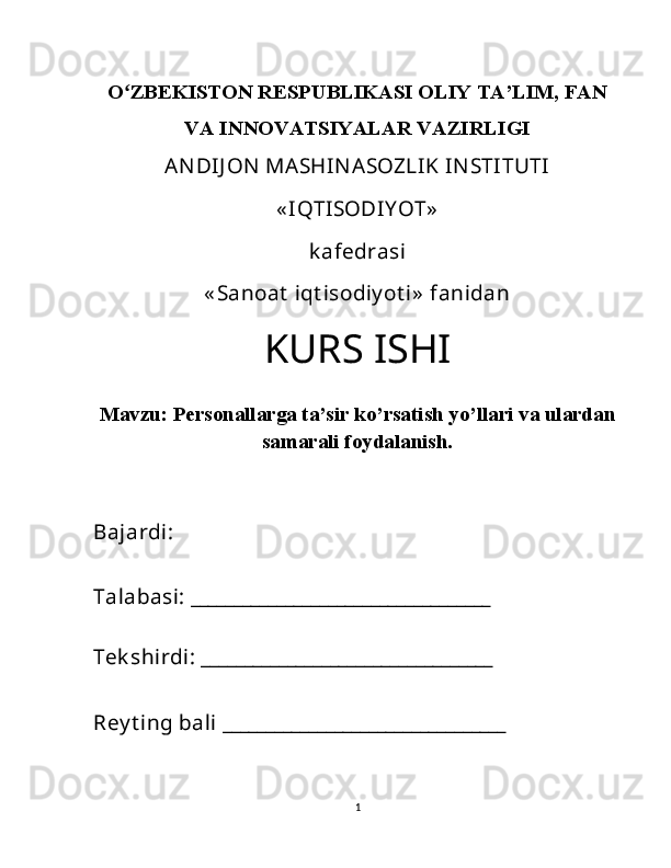 Oʻ ZBEKISTON RESPUBLIKASI OLIY TA’LIM, FAN
VA INNOVATSIYALAR VAZIRLIGI
ANDIJ ON  MASHINASOZLIK INSTITUTI 
« IQTISODIY OT»  
k afedrasi  
« Sanoat  iqt isodiy ot i»  fanidan 
KURS ISHI
Mavzu:  Personallarga ta’sir ko’rsatish yo’llari va ulardan
samarali foydalanish.
Bajardi: 
Talabasi: ___________________________________
Tek shirdi: __________________________________
Rey t ing bali _________________________________ 
1 