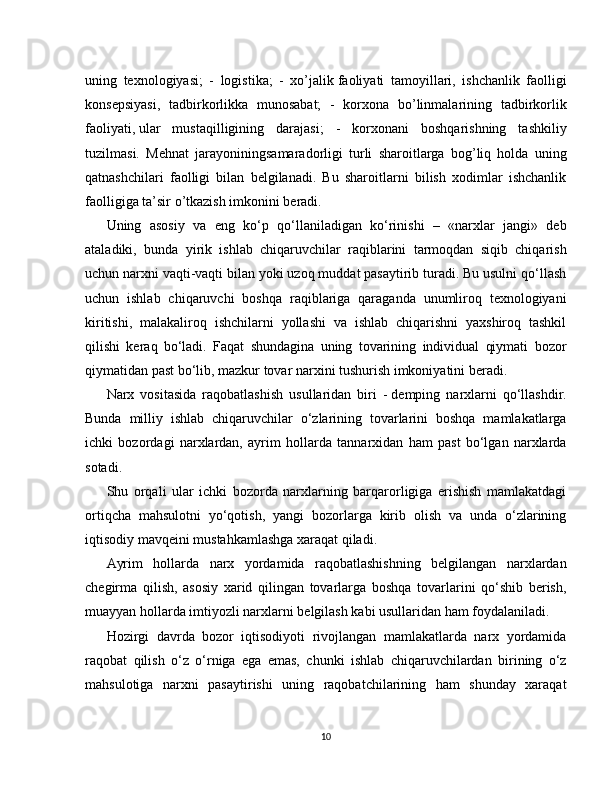 uning   texnologiyasi;   -   logistika;   -   xo’jalik   faoliyati   tamoyillari,   ishchanlik   faolligi
konsepsiyasi,   tadbirkorlikka   munosabat;   -   korxona   bo’linmalarining   tadbirkorlik
faoliyati,   ular   mustaqilligining   darajasi;   -   korxonani   boshqarishning   tashkiliy
tuzilmasi.   Mehnat   jarayoniningsamaradorligi   turli   sharoitlarga   bog’liq   holda   uning
qatnashchilari   faolligi   bilan   belgilanadi.   Bu   sharoitlarni   bilish   xodimlar   ishchanlik
faolligiga ta’sir o’tkazish imkonini beradi.
Uning   asosiy   va   eng   ko‘p   qo‘llaniladigan   ko‘rinishi   –   «narxlar   jangi»   deb
ataladiki,   bunda   yirik   ishlab   chiqaruvchilar   raqiblarini   tarmoqdan   siqib   chiqarish
uchun narxni vaqti-vaqti bilan yoki uzoq muddat pasaytirib turadi. Bu usulni qo‘llash
uchun   ishlab   chiqaruvchi   boshqa   raqiblariga   qaraganda   unumliroq   texnologiyani
kiritishi,   malakaliroq   ishchilarni   yollashi   va   ishlab   chiqarishni   yaxshiroq   tashkil
qilishi   keraq   bo‘ladi.   Faqat   shundagina   uning   tovarining   individual   qiymati   bozor
qiymatidan past bo‘lib, mazkur tovar narxini tushurish imkoniyatini beradi.
Narx   vositasida   raqobatlashish   usullaridan   biri   -   demping   narxlarni   qo‘llashdir.
Bunda   milliy   ishlab   chiqaruvchilar   o‘zlarining   tovarlarini   boshqa   mamlakatlarga
ichki   bozordagi   narxlardan,   ayrim   hollarda   tannarxidan   ham   past   bo‘lgan   narxlarda
sotadi.
Shu   orqali   ular   ichki   bozorda   narxlarning   barqarorligiga   erishish   mamlakatdagi
ortiqcha   mahsulotni   yo‘qotish,   yangi   bozorlarga   kirib   olish   va   unda   o‘zlarining
iqtisodiy mavqeini mustahkamlashga xaraqat qiladi.
Ayrim   hollarda   narx   yordamida   raqobatlashishning   belgilangan   narxlardan
chegirma   qilish,   asosiy   xarid   qilingan   tovarlarga   boshqa   tovarlarini   qo‘shib   berish,
muayyan hollarda imtiyozli narxlarni belgilash kabi usullaridan ham foydalaniladi.
Hozirgi   davrda   bozor   iqtisodiyoti   rivojlangan   mamlakatlarda   narx   yordamida
raqobat   qilish   o‘z   o‘rniga   ega   emas,   chunki   ishlab   chiqaruvchilardan   birining   o‘z
mahsulotiga   narxni   pasaytirishi   uning   raqobatchilarining   ham   shunday   xaraqat
10 