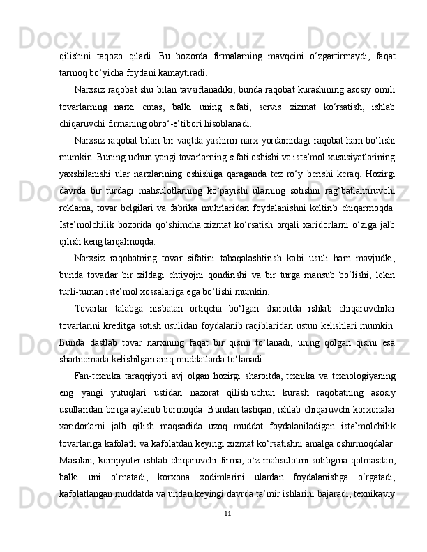 qilishini   taqozo   qiladi.   Bu   bozorda   firmalarning   mavqeini   o‘zgartirmaydi,   faqat
tarmoq bo‘yicha foydani kamaytiradi.
Narxsiz raqobat shu bilan tavsiflanadiki, bunda raqobat kurashining asosiy omili
tovarlarning   narxi   emas,   balki   uning   sifati,   servis   xizmat   ko‘rsatish,   ishlab
chiqaruvchi firmaning obro‘-e’tibori hisoblanadi.
Narxsiz raqobat bilan bir vaqtda   yashirin narx yordamidagi raqobat   ham bo‘lishi
mumkin. Buning uchun yangi tovarlarning sifati oshishi va iste’mol xususiyatlarining
yaxshilanishi   ular   narxlarining   oshishiga   qaraganda   tez   ro‘y   berishi   keraq.   Hozirgi
davrda   bir   turdagi   mahsulotlarning   ko‘payishi   ularning   sotishni   rag‘batlantiruvchi
reklama,   tovar   belgilari   va   fabrika   muhrlaridan   foydalanishni   keltirib   chiqarmoqda.
Iste’molchilik   bozorida   qo‘shimcha   xizmat   ko‘rsatish   orqali   xaridorlarni   o‘ziga   jalb
qilish keng tarqalmoqda.
Narxsiz   raqobatning   tovar   sifatini   tabaqalashtirish   kabi   usuli   ham   mavjudki,
bunda   tovarlar   bir   xildagi   ehtiyojni   qondirishi   va   bir   turga   mansub   bo‘lishi,   lekin
turli-tuman iste’mol xossalariga ega bo‘lishi mumkin.
Tovarlar   talabga   nisbatan   ortiqcha   bo‘lgan   sharoitda   ishlab   chiqaruvchilar
tovarlarini kreditga sotish usulidan foydalanib raqiblaridan ustun kelishlari mumkin.
Bunda   dastlab   tovar   narxining   faqat   bir   qismi   to‘lanadi,   uning   qolgan   qismi   esa
shartnomada kelishilgan aniq muddatlarda to‘lanadi.
Fan-texnika   taraqqiyoti   avj   olgan   hozirgi   sharoitda,   texnika   va   texnologiyaning
eng   yangi   yutuqlari   ustidan   nazorat   qilish   uchun   kurash   raqobatning   asosiy
usullaridan biriga aylanib bormoqda. Bundan tashqari, ishlab chiqaruvchi korxonalar
xaridorlarni   jalb   qilish   maqsadida   uzoq   muddat   foydalaniladigan   iste’molchilik
tovarlariga kafolatli va kafolatdan keyingi xizmat ko‘rsatishni amalga oshirmoqdalar.
Masalan,  kompyuter  ishlab chiqaruvchi firma, o‘z mahsulotini   sotibgina qolmasdan,
balki   uni   o‘rnatadi,   korxona   xodimlarini   ulardan   foydalanishga   o‘rgatadi,
kafolatlangan muddatda va undan keyingi davrda ta’mir ishlarini bajaradi, texnikaviy
11 