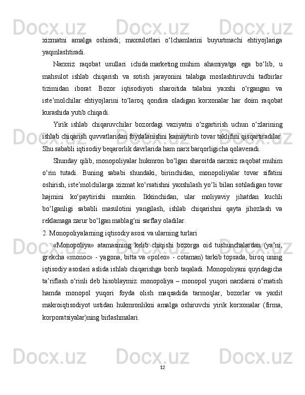 xizmatni   amalga   oshiradi;   maxsulotlari   o‘lchamlarini   buyurtmachi   ehtiyojlariga
yaqinlashtiradi.
Narxsiz   raqobat   usullari   ichida   marketing   muhim   ahamiyatga   ega   bo‘lib,   u
mahsulot   ishlab   chiqarish   va   sotish   jarayonini   talabga   moslashtiruvchi   tadbirlar
tizimidan   iborat.   Bozor   iqtisodiyoti   sharoitida   talabni   yaxshi   o‘rgangan   va
iste’molchilar   ehtiyojlarini   to‘laroq   qondira   oladigan   korxonalar   har   doim   raqobat
kurashida yutib chiqadi.
Yirik   ishlab   chiqaruvchilar   bozordagi   vaziyatni   o‘zgartirish   uchun   o‘zlarining
ishlab chiqarish quvvatlaridan foydalanishni kamaytirib tovar taklifini qisqartiradilar.
Shu sababli iqtisodiy beqarorlik davrlarida ham narx barqorligicha qolaveradi.
Shunday qilib, monopoliyalar hukmron bo‘lgan sharoitda narxsiz raqobat muhim
o‘rin   tutadi.   Buning   sababi   shundaki,   birinchidan,   monopoliyalar   tovar   sifatini
oshirish, iste’molchilarga xizmat ko‘rsatishni yaxshilash yo‘li bilan sotiladigan tovar
hajmini   ko‘paytirishi   mumkin.   Ikkinchidan,   ular   moliyaviy   jihatdan   kuchli
bo‘lganligi   sababli   masulotini   yangilash,   ishlab   chiqarishni   qayta   jihozlash   va
reklamaga zarur bo‘lgan mablag‘ni sarflay oladilar.
2. Monopoliyalarning iqtisodiy asosi va ularning turlari
«Monopoliya»   atamasining   kelib   chiqishi   bozorga   oid   tushunchalardan   (ya’ni,
grekcha «monoc» - yagona, bitta va «poleo» - cotaman) tarkib topsada, biroq uning
iqtisodiy asoslari aslida ishlab chiqarishga borib taqaladi. Monopoliyani quyidagicha
ta’riflash   o‘rinli  deb  hisoblaymiz:   monopoliya –  monopol  yuqori  narxlarni   o‘rnatish
hamda   monopol   yuqori   foyda   olish   maqsadida   tarmoqlar,   bozorlar   va   yaxlit
makroiqtisodiyot   ustidan   hukmronlikni   amalga   oshiruvchi   yirik   korxonalar   (firma,
korporatsiyalar)ning birlashmalari.
12 