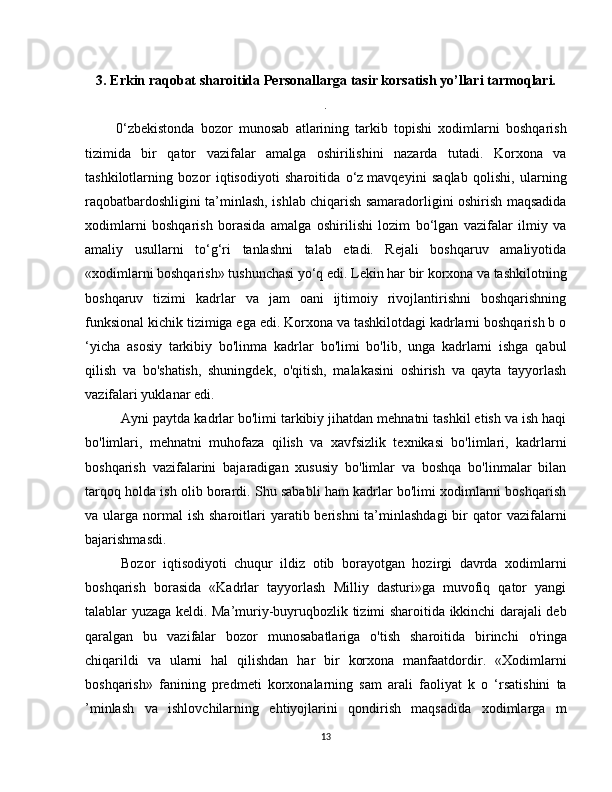 3. Erkin raqobat sharoitida  Personallarga tasir korsatish yo’llari  tarmoq lari.
.
          0‘zbekistonda   bozor   munosab   atlarining   tarkib   topishi   xodimlarni   boshqarish
tizimida   bir   qator   vazifalar   amalga   oshirilishini   nazarda   tutadi.   Korxona   va
tashkilotlarning   bozor   iqtisodiyoti   sharoitida   o‘z   mavqeyini   saqlab   qolishi,   ularning
raqobatbardoshligini ta’minlash, ishlab chiqarish samaradorligini oshirish maqsadida
xodimlarni   boshqarish   borasida   amalga   oshirilishi   lozim   bo‘lgan   vazifalar   ilmiy   va
amaliy   usullarni   to‘g‘ri   tanlashni   talab   etadi.   Rejali   boshqaruv   amaliyotida
«xodimlarni boshqarish» tushunchasi yo‘q edi. Lekin har bir korxona va tashkilotning
boshqaruv   tizimi   kadrlar   va   jam   oani   ijtimoiy   rivojlantirishni   boshqarishning
funksional kichik tizimiga ega edi. Korxona va tashkilotdagi kadrlarni boshqarish b o
‘yicha   asosiy   tarkibiy   bo'linma   kadrlar   bo'limi   bo'lib,   unga   kadrlarni   ishga   qabul
qilish   va   bo'shatish,   shuningdek,   o'qitish,   malakasini   oshirish   va   qayta   tayyorlash
vazifalari yuklanar edi.
Ayni paytda kadrlar bo'limi tarkibiy jihatdan mehnatni tashkil etish va ish haqi
bo'limlari,   mehnatni   muhofaza   qilish   va   xavfsizlik   texnikasi   bo'limlari,   kadrlarni
boshqarish   vazifalarini   bajaradigan   xususiy   bo'limlar   va   boshqa   bo'linmalar   bilan
tarqoq holda ish olib borardi. Shu sababli ham kadrlar bo'limi xodimlarni boshqarish
va ularga  normal   ish  sharoitlari   yaratib berishni   ta’minlashdagi  bir  qator   vazifalarni
bajarishmasdi.
Bozor   iqtisodiyoti   chuqur   ildiz   otib   borayotgan   hozirgi   davrda   xodimlarni
boshqarish   borasida   «Kadrlar   tayyorlash   Milliy   dasturi»ga   muvofiq   qator   yangi
talablar yuzaga keldi. Ma’muriy-buyruqbozlik tizimi sharoitida ikkinchi darajali deb
qaralgan   bu   vazifalar   bozor   munosabatlariga   o'tish   sharoitida   birinchi   o'ringa
chiqarildi   va   ularni   hal   qilishdan   har   bir   korxona   manfaatdordir.   «Xodimlarni
boshqarish»   fanining   predmeti   korxonalarning   sam   arali   faoliyat   k   o   ‘rsatishini   ta
’minlash   va   ishlovchilarning   ehtiyojlarini   qondirish   maqsadida   xodimlarga   m
13 