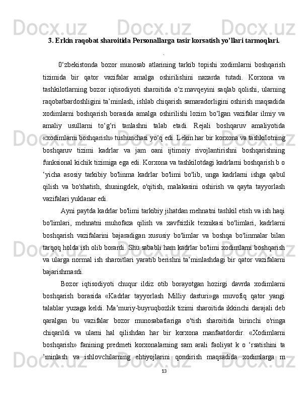 3. Erkin raqobat sharoitida  Personallarga tasir korsatish yo’llari  tarmoq lari.
.
          0‘zbekistonda   bozor   munosab   atlarining   tarkib   topishi   xodimlarni   boshqarish
tizimida   bir   qator   vazifalar   amalga   oshirilishini   nazarda   tutadi.   Korxona   va
tashkilotlarning   bozor   iqtisodiyoti   sharoitida   o‘z   mavqeyini   saqlab   qolishi,   ularning
raqobatbardoshligini ta’minlash, ishlab chiqarish samaradorligini oshirish maqsadida
xodimlarni   boshqarish   borasida   amalga   oshirilishi   lozim   bo‘lgan   vazifalar   ilmiy   va
amaliy   usullarni   to‘g‘ri   tanlashni   talab   etadi.   Rejali   boshqaruv   amaliyotida
«xodimlarni boshqarish» tushunchasi yo‘q edi. Lekin har bir korxona va tashkilotning
boshqaruv   tizimi   kadrlar   va   jam   oani   ijtimoiy   rivojlantirishni   boshqarishning
funksional kichik tizimiga ega edi. Korxona va tashkilotdagi kadrlarni boshqarish b o
‘yicha   asosiy   tarkibiy   bo'linma   kadrlar   bo'limi   bo'lib,   unga   kadrlarni   ishga   qabul
qilish   va   bo'shatish,   shuningdek,   o'qitish,   malakasini   oshirish   va   qayta   tayyorlash
vazifalari yuklanar edi.
Ayni paytda kadrlar bo'limi tarkibiy jihatdan mehnatni tashkil etish va ish haqi
bo'limlari,   mehnatni   muhofaza   qilish   va   xavfsizlik   texnikasi   bo'limlari,   kadrlarni
boshqarish   vazifalarini   bajaradigan   xususiy   bo'limlar   va   boshqa   bo'linmalar   bilan
tarqoq holda ish olib borardi. Shu sababli ham kadrlar bo'limi xodimlarni boshqarish
va ularga  normal   ish  sharoitlari   yaratib berishni   ta’minlashdagi  bir  qator   vazifalarni
bajarishmasdi.
Bozor   iqtisodiyoti   chuqur   ildiz   otib   borayotgan   hozirgi   davrda   xodimlarni
boshqarish   borasida   «Kadrlar   tayyorlash   Milliy   dasturi»ga   muvofiq   qator   yangi
talablar yuzaga keldi. Ma’muriy-buyruqbozlik tizimi sharoitida ikkinchi darajali deb
qaralgan   bu   vazifalar   bozor   munosabatlariga   o'tish   sharoitida   birinchi   o'ringa
chiqarildi   va   ularni   hal   qilishdan   har   bir   korxona   manfaatdordir.   «Xodimlarni
boshqarish»   fanining   predmeti   korxonalarning   sam   arali   faoliyat   k   o   ‘rsatishini   ta
’minlash   va   ishlovchilarning   ehtiyojlarini   qondirish   maqsadida   xodimlarga   m
13