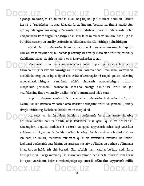 aqsadga   muvofiq   ta’sir   ko‘rsatish   bilan   bog‘liq   bo’lgan   bilimlar   tizimidir.   Ushbu
kursni   o   ‘rgatishdan   maqsad   talabalarda   xodimlarni   boshqarish   ilmini   amaliyotga
qo‘llay biladigan darajadagi  ko‘nikmalar  hosil  qilishdan  iborat. U talabalarda ishlab
chiqarishdan ko‘zlangan maqsadga  erishishni  ta’m  inlovchi  xodimlarni  bosh     qarish
bo‘yicha nazariy va amaliy professional bilimlarni shakllantirishga yolnaltirilgan.
«Xodimlarni   boshqarish»   fanining   mazmuni   korxona   xodimlarini   boshqarish
usullari va tamoyillarini; bu boradagi nazariy va amaliy masalalar tizimini; tashkiliy
shakllarini ishlab chiqish va tatbiq etish jarayonlaridan iborat.
Mamlakatimizda   bozor   munosabatlari   tarkib   topishi   personalni   boshqarish
tizimida bir qator vazifalar amalga oshirilishini nazarda tutadi.   Jumladan, korxona va
tashkilotlarning bozor iqtisodiyoti sharoitida o‘z mavqelarini saqlab qolishi, ularning
raqobatbardoshliligini   ta’minlash,   ishlab   chiqarish   samaradorligini   oshirish
maqsadida   personalni   boshqarish   sohasida   amalga   oshirilishi   lozim   bo‘lgan
vazifalarning ilmiy va amaliy usullari to‘g‘ri tanlanishini talab etadi.
Rejali   boshqaruv   amaliyotida   «personalni   boshqarish»   tushunchasi   yo‘q   edi.
Lekin,   har   bir   korxona   va   tashkilotda   kadrlar   boshqaruv   tizimi   va   jamoani   ijtimoiy
rivojlantirishning funksional kichik tizimi mavjud edi.
Korxona   va   tashkilotdagi   kadrlarni   boshqarish   bo‘yicha   asosiy   tarkibiy
bo‘linma   kadrlar   bo‘limi   bo‘lib,   unga   kadrlarni   ishga   qabul   qilish   va   bo‘shatish,
shuningdek,   o‘qitish,   malakasini   oshirish   va   qayta   tayyorlash   sohasidagi   vazifalar
yuklanar edi. Ayni paytda, kadrlar bo‘limi tarkibiy jihatdan mehnatni tashkil etish va
ish   haqi   bo‘limlari,   mehnatni   muhofaza   qilish   va   xavfsizlik   texnikasi   bo‘limlari,
kadrlarni boshqarish vazifalarini bajaradigan xususiy bo‘limlar va boshqa bo‘linmalar
bilan   tarqoq   holda   ish   olib   borardi.   Shu   sababli   ham,   kadrlar   bo‘limi   xodimlarni
boshqarish   va   ularga   me’yoriy   ish   sharoitlari   yaratib   berishni   ta’minlash   sohasidagi
bir  qator  vazifalarni bajarish imkoniyatiga ega emasdi.   «Kadrlar tayyorlash milliy
14 