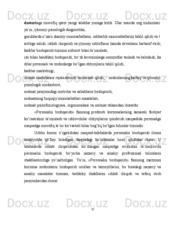 dasturi» ga  muvofiq  qator   yangi   talablar   yuzaga   keldi.   Ular   orasida   eng   muhimlari:
ya’ni,   ijtimoiy-psixologik diagnostika;
guruhlarda   o‘zaro   shaxsiy   munosabatlarni,   rahbarlik   munosabatlarini   tahlil   qilish   va   t
artibga   solish;   ishlab   chiqarish   va   ijtimoiy   ixtiloflarni hamda stresslarni bartaraf etish;
kadrlar boshqarish tizimini axborot bilan ta’minlash;
ish   bilan   bandlikni   boshqarish;   bo‘sh   lavozimlarga   nomzodlar   tanlash   va   baholash;   ka
drlar   potensiali   va   xodimlarga bo‘lgan ehtiyojlarni tahlil qilish;
kadrlar marketingi;
xizmat   martabasini   rejalashtirish   va   nazorat   qilish;   xodimlarning   kasbiy   va   ijtimoiy-
psixologik   moslashuvi;  
mehnat jarayonidagi motivlar   va sabablarni boshqarish;
mehnatning huquqiy munosabatlari masalalari;
mehnat psixofiziologiyasi, ergonomikasi va mehnat etikasidan   iboratdir.
«Personalni   boshqarish»   fanining   predmeti   korxonalarning   samarali   faoliyat
ko‘rsatishini ta’minlash va ishlovchilar ehtiyojlarini qondirish maqsadida personalga
maqsadga muvofiq ta’sir ko‘rsatish bilan bog‘liq bo‘lgan bilimlar tizimidir.
Ushbu   kursni   o‘rgatishdan   maqsad-talabalarda   personalni   boshqarish   ilmini
amaliyotda   qo‘llay   biladigan   darajadagi   ko‘nikmalar   hosil   qilishdan   iborat.   U
talabalarda   ishlab   chiqarishdan   ko‘zlangan   maqsadga   erishishni   ta’minlovchi
personalni   boshqarish   bo‘yicha   nazariy   va   amaliy   professional   bilimlarni
shakllantirishga   yo‘naltirilgan.   Ya’ni,   «Personalni   boshqarish»   fanining   mazmuni
korxona   xodimlarini   boshqarish   usullari   va   tamoyillarini,   bu   boradagi   nazariy   va
amaliy   masalalar   tizimini;   tashkiliy   shakllarini   ishlab   chiqish   va   tatbiq   etish
jarayonlaridan iborat.
15