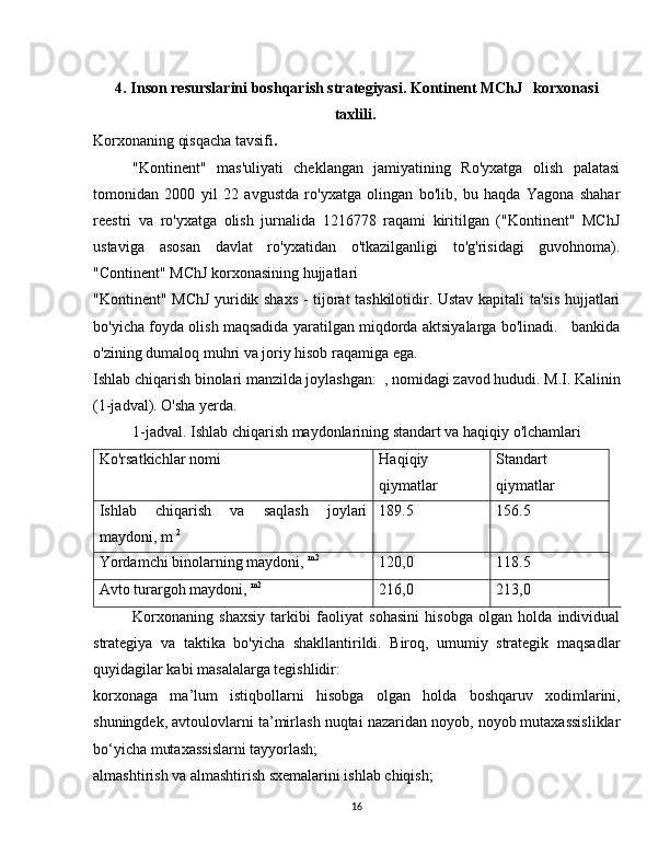 4.  Inson resurslarini boshqarish strategiyasi. Kontinent MChJ   korxonasi
taxlili .  
Korxonaning qisqacha tavsifi .
"Kontinent"   mas'uliyati   cheklangan   jamiyatining   Ro'yxatga   olish   palatasi
tomonidan   2000   yil   22   avgustda   ro'yxatga   olingan   bo'lib,   bu   haqda   Yagona   shahar
reestri   va   ro'yxatga   olish   jurnalida   1216778   raqami   kiritilgan   ("Kontinent"   MChJ
ustaviga   asosan   davlat   ro'yxatidan   o'tkazilganligi   to'g'risidagi   guvohnoma).
"Continent" MChJ korxonasining hujjatlari
"Kontinent" MChJ yuridik shaxs - tijorat tashkilotidir. Ustav kapitali ta'sis hujjatlari
bo'yicha foyda olish maqsadida yaratilgan miqdorda aktsiyalarga bo'linadi.    bankida
o'zining dumaloq muhri va joriy hisob raqamiga ega.
Ishlab chiqarish binolari manzilda joylashgan:  , nomidagi zavod hududi. M.I. Kalinin
(1-jadval). O'sha yerda.
1-jadval. Ishlab chiqarish maydonlarining standart va haqiqiy o'lchamlari
Ko'rsatkichlar nomi Haqiqiy
qiymatlar Standart
qiymatlar
Ishlab   chiqarish   va   saqlash   joylari
maydoni, m  2 189.5 156.5
Yordamchi binolarning maydoni,  m2
120,0 118.5
Avto turargoh maydoni,  m2
216,0 213,0
Korxonaning   shaxsiy   tarkibi   faoliyat   sohasini   hisobga   olgan   holda   individual
strategiya   va   taktika   bo'yicha   shakllantirildi.   Biroq,   umumiy   strategik   maqsadlar
quyidagilar kabi masalalarga tegishlidir:
korxonaga   ma’lum   istiqbollarni   hisobga   olgan   holda   boshqaruv   xodimlarini,
shuningdek, avtoulovlarni ta’mirlash nuqtai nazaridan noyob, noyob mutaxassisliklar
bo‘yicha mutaxassislarni tayyorlash;
almashtirish va almashtirish sxemalarini ishlab chiqish;
16 