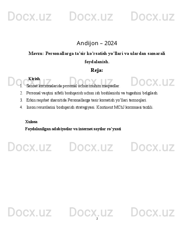 Andijon – 2024
Mavzu:  Personallarga ta’sir ko’rsatish yo’llari va ulardan samarali
foydalanish.
Reja:
   Kirish
1.  Sanoat korxonalarida personal uchun muhim maqsadlar.
2.   Personal vaqtini sifatli boshqarish uchun ish boshlanishi va tugashini belgilash .
3.  Erkin raqobat sharoitida  Personallarga tasir korsatish yo’llari  tarmoq lari.
4.   Inson resurslarini boshqarish strategiyasi. Kontinent MChJ korxonasi taxlili .
Xulosa
Foydalanilgan adabiyotlar va internet saytlar ro’yxati
2 