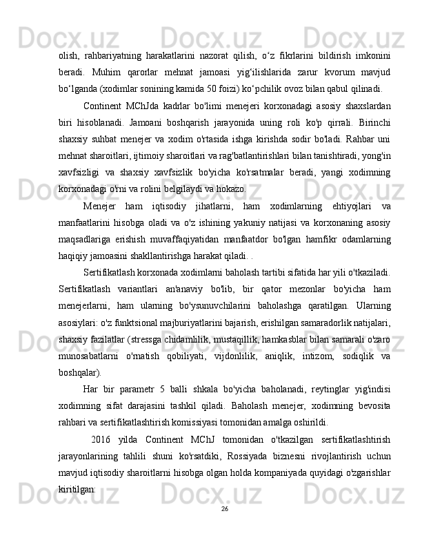 olish,   rahbariyatning   harakatlarini   nazorat   qilish,   o z   fikrlarini   bildirish   imkoniniʻ
beradi.   Muhim   qarorlar   mehnat   jamoasi   yig‘ilishlarida   zarur   kvorum   mavjud
bo‘lganda (xodimlar sonining kamida 50 foizi) ko‘pchilik ovoz bilan qabul qilinadi.
Continent   MChJda   kadrlar   bo'limi   menejeri   korxonadagi   asosiy   shaxslardan
biri   hisoblanadi.   Jamoani   boshqarish   jarayonida   uning   roli   ko'p   qirrali.   Birinchi
shaxsiy   suhbat   menejer   va   xodim   o'rtasida   ishga   kirishda   sodir   bo'ladi.   Rahbar   uni
mehnat sharoitlari, ijtimoiy sharoitlari va rag'batlantirishlari bilan tanishtiradi, yong'in
xavfsizligi   va   shaxsiy   xavfsizlik   bo'yicha   ko'rsatmalar   beradi,   yangi   xodimning
korxonadagi o'rni va rolini belgilaydi va hokazo.
Menejer   ham   iqtisodiy   jihatlarni,   ham   xodimlarning   ehtiyojlari   va
manfaatlarini   hisobga   oladi   va   o'z   ishining   yakuniy   natijasi   va   korxonaning   asosiy
maqsadlariga   erishish   muvaffaqiyatidan   manfaatdor   bo'lgan   hamfikr   odamlarning
haqiqiy jamoasini shakllantirishga harakat qiladi. .
Sertifikatlash korxonada xodimlarni baholash tartibi sifatida har yili o'tkaziladi.
Sertifikatlash   variantlari   an'anaviy   bo'lib,   bir   qator   mezonlar   bo'yicha   ham
menejerlarni,   ham   ularning   bo'ysunuvchilarini   baholashga   qaratilgan.   Ularning
asosiylari: o'z funktsional majburiyatlarini bajarish, erishilgan samaradorlik natijalari,
shaxsiy fazilatlar (stressga chidamlilik, mustaqillik, hamkasblar bilan samarali o'zaro
munosabatlarni   o'rnatish   qobiliyati,   vijdonlilik,   aniqlik,   intizom,   sodiqlik   va
boshqalar).
Har   bir   parametr   5   balli   shkala   bo'yicha   baholanadi,   reytinglar   yig'indisi
xodimning   sifat   darajasini   tashkil   qiladi.   Baholash   menejer,   xodimning   bevosita
rahbari va sertifikatlashtirish komissiyasi tomonidan amalga oshirildi.
  2016   yilda   Continent   MChJ   tomonidan   o'tkazilgan   sertifikatlashtirish
jarayonlarining   tahlili   shuni   ko'rsatdiki,   Rossiyada   biznesni   rivojlantirish   uchun
mavjud iqtisodiy sharoitlarni hisobga olgan holda kompaniyada quyidagi o'zgarishlar
kiritilgan:
26 