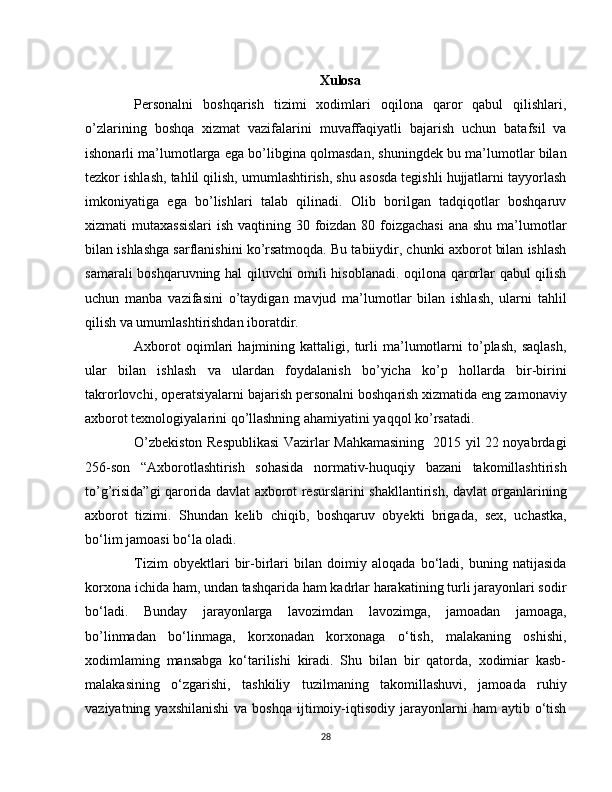 Xulosa
Personalni   boshqarish   tizimi   xodimlari   oqilona   qaror   qabul   qilishlari,
o’zlarining   boshqa   xizmat   vazifalarini   muvaffaqiyatli   bajarish   uchun   batafsil   va
ishonarli ma’lumotlarga ega bo’libgina qolmasdan, shuningdek bu ma’lumotlar bilan
tezkor ishlash, tahlil qilish, umumlashtirish, shu asosda tegishli hujjatlarni tayyorlash
imkoniyatiga   ega   bo’lishlari   talab   qilinadi.   Olib   borilgan   tadqiqotlar   boshqaruv
xizmati mutaxassislari  ish vaqtining 30 foizdan 80 foizgachasi  ana shu ma’lumotlar
bilan ishlashga sarflanishini ko’rsatmoqda. Bu tabiiydir, chunki axborot bilan ishlash
samarali boshqaruvning hal qiluvchi omili hisoblanadi. oqilona qarorlar qabul qilish
uchun   manba   vazifasini   o’taydigan   mavjud   ma’lumotlar   bilan   ishlash,   ularni   tahlil
qilish va umumlashtirishdan iboratdir.
Axborot   oqimlari   hajmining   kattaligi,   turli   ma’lumotlarni   to’plash,   saqlash,
ular   bilan   ishlash   va   ulardan   foydalanish   bo’yicha   ko’p   hollarda   bir-birini
takrorlovchi, operatsiyalarni bajarish personalni boshqarish xizmatida eng zamonaviy
axborot texnologiyalarini qo’llashning ahamiyatini yaqqol ko’rsatadi.
O’zbekiston Respublikasi  Vazirlar Mahkamasining   2015 yil 22 noyabrdagi
256-son   “Axborotlashtirish   sohasida   normativ-huquqiy   bazani   takomillashtirish
to’g’risida”gi qarorida davlat axborot resurslarini shakllantirish, davlat organlarining
axborot   tizimi.   Shundan   kelib   chiqib,   boshqaruv   obyekti   brigada,   sex,   uchastka,
bo‘lim jamoasi bo‘la oladi.
Tizim   obyektlari   bir-birlari   bilan   doimiy   aloqada   bo‘ladi,   buning   natijasida
korxona ichida ham, undan tashqarida ham kadrlar harakatining turli jarayonlari sodir
bo‘ladi.   Bunday   jarayonlarga   lavozimdan   lavozimga,   jamoadan   jamoaga,
bo’linmadan   bo‘linmaga,   korxonadan   korxonaga   o‘tish,   malakaning   oshishi,
xodimlaming   mansabga   ko‘tarilishi   kiradi.   Shu   bilan   bir   qatorda,   xodimiar   kasb-
malakasining   o‘zgarishi,   tashkiliy   tuzilmaning   takomillashuvi,   jamoada   ruhiy
vaziyatning  yaxshilanishi  va  boshqa   ijtimoiy-iqtisodiy  jarayonlarni   ham   aytib  o‘tish
28 