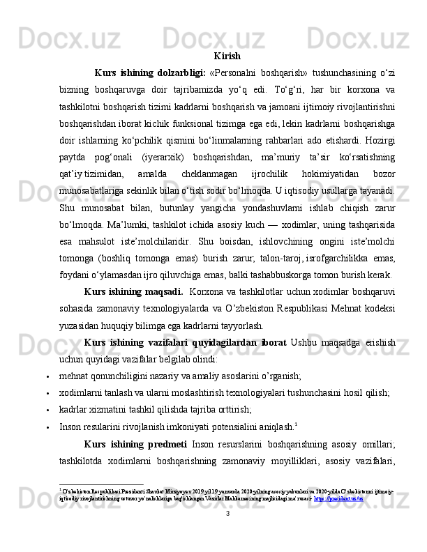 Kirish
                Kurs   ishining   dolzarbligi:   «Personalni   boshqarish»   tushunchasining   o‘zi
bizning   boshqaruvga   doir   tajribamizda   yo‘q   edi.   To‘g‘ri,   har   bir   korxona   va
tashkilotni boshqarish tizimi kadrlarni boshqarish va jamoani ijtimoiy rivojlantirishni
boshqarishdan iborat kichik funksional tizimga ega edi, lekin kadrlarni boshqarishga
doir   ishlarning   ko‘pchilik   qismini   bo‘linmalarning   rahbarlari   ado   etishardi.   Hozirgi
paytda   pog‘onali   (iyerarxik)   boshqarishdan,   ma’muriy   ta’sir   ko‘rsatishning
qat’iy   tizimidan,   amalda   cheklanmagan   ijrochilik   hokimiyatidan   bozor
munosabatlariga sekinlik bilan o‘tish sodir bo‘lmoqda. U iqtisodiy usullarga tayanadi.
Shu   munosabat   bilan,   butunlay   yangicha   yondashuvlarni   ishlab   chiqish   zarur
bo‘lmoqda.   Ma’lumki,   tashkilot   ichida   asosiy   kuch   —   xodimlar,   uning   tashqarisida
esa   mahsulot   iste’molchilaridir.   Shu   boisdan,   ishlovchining   ongini   iste’molchi
tomonga   (boshliq   tomonga   emas)   burish   zarur;   talon-taroj,   isrofgarchilikka   emas,
foydani o‘ylamasdan ijro qiluvchiga emas, balki tashabbuskorga tomon burish kerak.
Kurs ishining maqsadi.    Korxona va tashkilotlar uchun xodimlar boshqaruvi
sohasida   zamonaviy   texnologiyalarda   va   O’zbekiston   Respublikasi   Mehnat   kodeksi
yuzasidan huquqiy bilimga ega kadrlarni tayyorlash.
Kurs   ishining   vazifalari   quyidagilardan   iborat   Ushbu   maqsadga   erishish
uchun quyidagi vazifalar belgilab olindi:
 mehnat qonunchiligini nazariy va amaliy asoslarini o’rganish;
 xodimlarni tanlash va ularni moslashtirish texnologiyalari tushunchasini hosil qilish;
 kadrlar xizmatini tashkil qilishda tajriba orttirish;
 Inson resularini rivojlanish imkoniyati potensialini aniqlash . 1
Kurs   ishining   predmeti   Inson   resurslarini   boshqarishning   asosiy   omillari;
tashkilotda   xodimlarni   boshqarishning   zamonaviy   moyilliklari,   asosiy   vazifalari,
1
 O’zbekiston Respublikasi Prezidenti Shavkat Mirziyoyev 2019 yil 19 yanvarda 2020-yilning asosiy yakunlari va 2020-yilda O’zbekistonni ijtimoiy-
iqtisodiy rivojlantirishning ustuvor yo’nalishlariga bag'ishlangan Vazirlar Mahkamasining majlisidagi ma’ruzasi-  https://president.uz/uz
3 