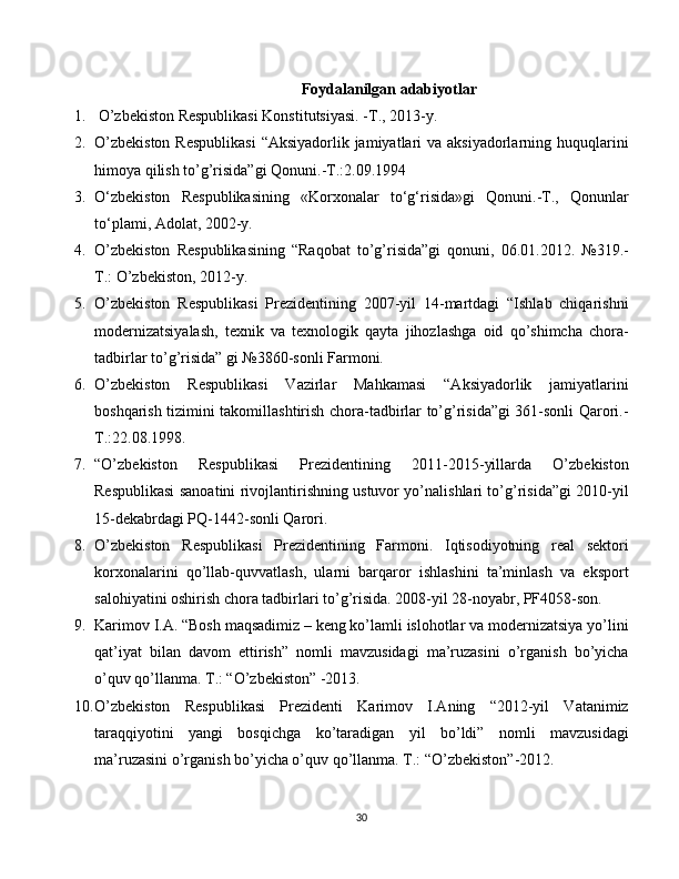 Foydalanilgan adabiyotlar
1.  O’zbekiston Respublikasi Konstitutsiyasi. -T., 2013-y.
2. O’zbekiston  Respublikasi  “Aksiyadorlik jamiyatlari va aksiyadorlarning huquqlarini
himoya qilish to’g’risida”gi Qonuni.-T.:2.09.1994
3. O‘zbekiston   Respublikasining   «Korxonalar   to‘g‘risida»gi   Qonuni.-T.,   Qonunlar
to‘plami, Adolat, 2002-y.
4. O’zbekiston   Respublikasining   “Raqobat   to’g’risida”gi   qonuni,   06.01.2012.   №319.-
T.: O’zbekiston, 2012-y.
5. O’zbekiston   Respublikasi   Prezidentining   2007-yil   14-martdagi   “Ishlab   chiqarishni
modernizatsiyalash,   texnik   va   texnologik   qayta   jihozlashga   oid   qo’shimcha   chora-
tadbirlar to’g’risida” gi №3860-sonli Farmoni.
6. O’zbekiston   Respublikasi   Vazirlar   Mahkamasi   “Aksiyadorlik   jamiyatlarini
boshqarish tizimini takomillashtirish chora-tadbirlar to’g’risida”gi 361-sonli Qarori.-
T.:22.08.1998.
7. “O’zbekiston   Respublikasi   Prezidentining   2011-2015-yillarda   O’zbekiston
Respublikasi sanoatini rivojlantirishning ustuvor yo’nalishlari to’g’risida”gi 2010-yil
15-dekabrdagi PQ-1442-sonli Qarori.
8. O’zbekiston   Respublikasi   Prezidentining   Farmoni.   Iqtisodiyotning   real   sektori
korxonalarini   qo’llab-quvvatlash,   ularni   barqaror   ishlashini   ta’minlash   va   eksport
salohiyatini oshirish chora tadbirlari to’g’risida. 2008-yil 28-noyabr, PF4058-son.
9. Karimov I.A. “Bosh maqsadimiz – keng ko’lamli islohotlar va modernizatsiya yo’lini
qat’iyat   bilan   davom   ettirish”   nomli   mavzusidagi   ma’ruzasini   o’rganish   bo’yicha
o’quv qo’llanma. T.: “O’zbekiston” -2013.
10. O’zbekiston   Respublikasi   Prezidenti   Karimov   I.Aning   “2012-yil   Vatanimiz
taraqqiyotini   yangi   bosqichga   ko’taradigan   yil   bo’ldi”   nomli   mavzusidagi
ma’ruzasini o’rganish bo’yicha o’quv qo’llanma. T.: “O’zbekiston”-2012.
30 