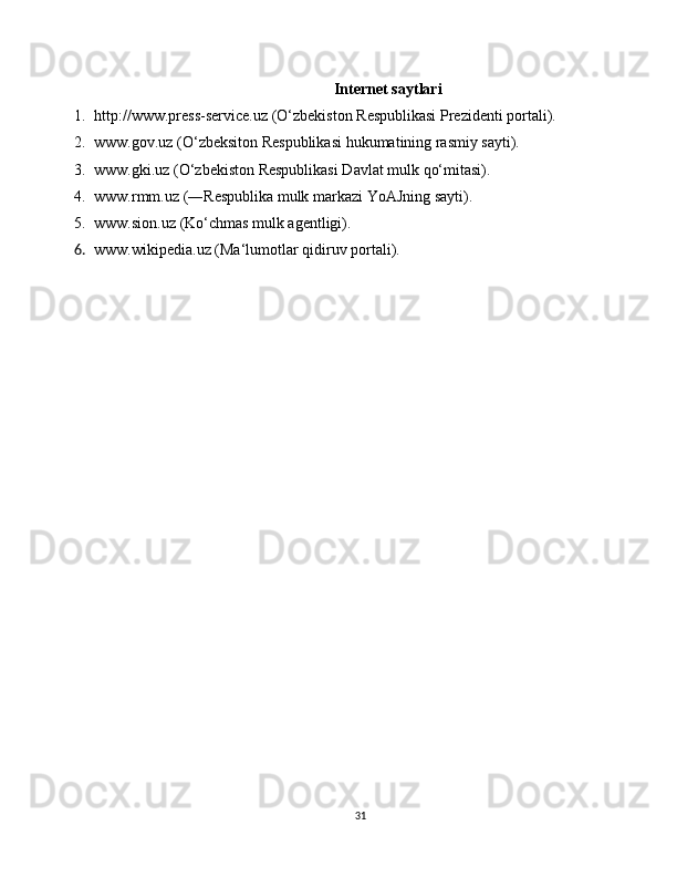 Internet saytlari
1. http://www.press-service.uz (O‘zbekiston Respublikasi Prezidenti portali).
2. www.gov.uz (O‘zbeksiton Respublikasi hukumatining rasmiy sayti).
3. www.gki.uz (O‘zbekiston Respublikasi Davlat mulk qo‘mitasi).
4. www.rmm.uz (―Respublika mulk markazi YoAJning sayti).
5. www.sion.uz (Ko‘chmas mulk agentligi).
6. www.wikipedia.uz (Ma‘lumotlar qidiruv portali).
31