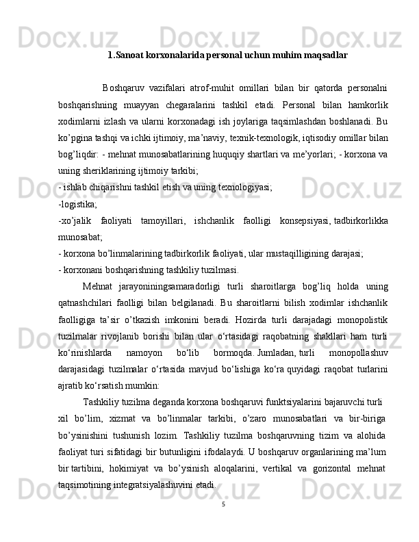 1.Sanoat korxonalarida personal uchun muhim maqsadlar
                  Boshqaruv   vazifalari   atrof-muhit   omillari   bilan   bir   qatorda   personalni
boshqarishning   muayyan   chegaralarini   tashkil   etadi.   Personal   bilan   hamkorlik
xodimlarni  izlash   va  ularni   korxonadagi  ish   joylariga   taqsimlashdan   boshlanadi.  Bu
ko’pgina tashqi va ichki ijtimoiy, ma’naviy,   texnik-texnologik, iqtisodiy omillar bilan
bog’liqdir: - mehnat munosabatlarining huquqiy shartlari va me’yorlari; - korxona va
uning sheriklarining ijtimoiy tarkibi;
- ishlab chiqarishni tashkil etish va uning texnologiyasi;
-logistika;
-xo’jalik   faoliyati   tamoyillari,   ishchanlik   faolligi   konsepsiyasi,   tadbirkorlikka
munosabat;
- korxona bo’linmalarining tadbirkorlik faoliyati, ular mustaqilligining darajasi;
- korxonani boshqarishning tashkiliy tuzilmasi.
Mehnat   jarayoniningsamaradorligi   turli   sharoitlarga   bog’liq   holda   uning
qatnashchilari   faolligi   bilan   belgilanadi.   Bu   sharoitlarni   bilish   xodimlar   ishchanlik
faolligiga   ta’sir   o’tkazish   imkonini   beradi.   Hozirda   turli   darajadagi   monopolistik
tuzilmalar   rivojlanib   borishi   bilan   ular   o‘rtasidagi   raqobatning   shakllari   ham   turli
ko‘rinishlarda   namoyon   bo‘lib   bormoqda.   Jumladan,   turli   monopollashuv
darajasidagi   tuzilmalar   o‘rtasida   mavjud   bo‘lishiga   ko‘ra   quyidagi   raqobat   turlarini
ajratib ko‘rsatish mumkin:
Tashkiliy   tuzilma   deganda   korxona   boshqaruvi   funktsiyalarini   bajaruvchi   turli  
xil   bo’lim,   xizmat   va   bo’linmalar   tarkibi,   o’zaro   munosabatlari   va   bir-biriga  
bo’ysinishini   tushunish   lozim.   Tashkiliy   tuzilma   boshqaruvning   tizim   va   alohida  
faoliyat turi sifatidagi bir butunligini ifodalaydi.   U boshqaruv organlarining ma’lum  
bir   tartibini,   hokimiyat   va   bo’ysinish   aloqalarini,   vertikal   va   gorizontal   mehnat  
taqsimotining   integratsiyalashuvini   etadi.
5 