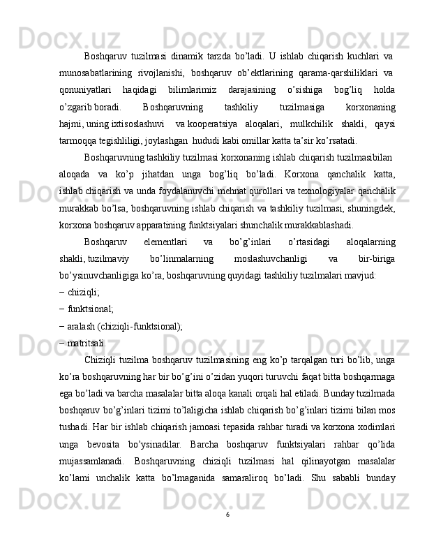 Boshqaruv   tuzilmasi   dinamik   tarzda   bo’ladi.   U   ishlab   chiqarish   kuchlari   va  
munosabatlarining   rivojlanishi,   boshqaruv   ob’ektlarining   qarama-qarshiliklari   va  
qonuniyatlari   haqidagi   bilimlarimiz   darajasining   o’sishiga   bog’liq   holda
o’zgarib   boradi.   Boshqaruvning   tashkiliy   tuzilmasiga   korxonaning
hajmi,   uning   ixtisoslashuvi     va   kooperatsiya   aloqalari,   mulkchilik   shakli,   qaysi
tarmoqqa tegishliligi, joylashgan    hududi   kabi   omillar   katta   ta’sir   ko’rsatadi.  
Boshqaruvning   tashkiliy   tuzilmasi   korxonaning   ishlab   chiqarish   tuzilmasibilan  
aloqada   va   ko’p   jihatdan   unga   bog’liq   bo’ladi.   Korxona   qanchalik   katta,
ishlab   chiqarish va unda foydalanuvchi mehnat qurollari   va texnologiyalar qanchalik
murakkab bo’lsa, boshqaruvning ishlab chiqarish va tashkiliy tuzilmasi, shuningdek,
korxona boshqaruv apparatining funktsiyalari shunchalik murakkablashadi.
Boshqaruv   elementlari   va   bo’g’inlari   o’rtasidagi   aloqalarning
shakli,   tuzilmaviy   bo’linmalarning   moslashuvchanligi   va   bir-biriga
bo’ysinuvchanligiga ko’ra, boshqaruvning quyidagi tashkiliy tuzilmalari mavjud:  
− chiziqli;  
− funktsional;  
− aralash   (chiziqli-funktsional);  
− matritsali.  
Chiziqli tuzilma boshqaruv tuzilmasining eng ko’p tarqalgan turi bo’lib, unga
ko’ra boshqaruvning har bir bo’g’ini o’zidan yuqori turuvchi faqat bitta boshqarmaga
ega bo’ladi va barcha masalalar bitta aloqa kanali orqali hal etiladi. Bunday tuzilmada
boshqaruv bo’g’inlari tizimi to’laligicha ishlab chiqarish bo’g’inlari tizimi bilan mos
tushadi. Har bir ishlab chiqarish jamoasi tepasida rahbar   turadi   va   korxona xodimlari
unga   bevosita   bo’ysinadilar.   Barcha   boshqaruv   funktsiyalari   rahbar   qo’lida
mujassamlanadi.     Boshqaruvning   chiziqli   tuzilmasi   hal   qilinayotgan   masalalar
ko’lami   unchalik   katta   bo’lmaganida   samaraliroq   bo’ladi.   Shu   sababli   bunday
6 