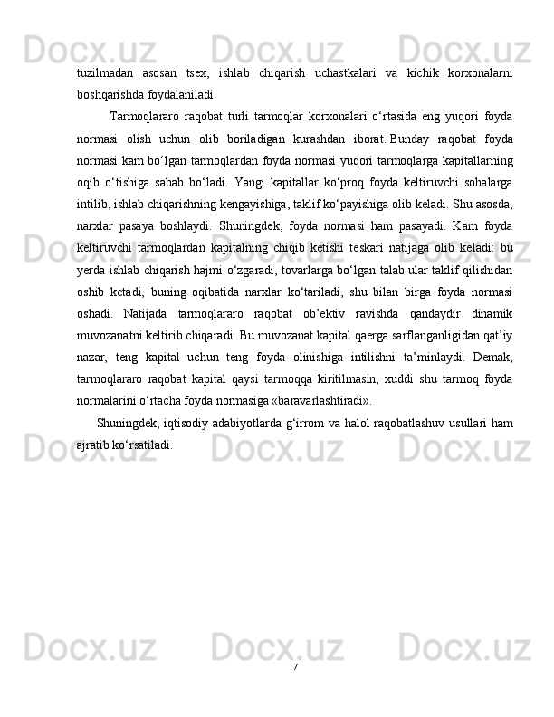 tuzilmadan   asosan   tsex,   ishlab   chiqarish   uchastkalari   va   kichik   korxonalarni
boshqarishda foydalaniladi.  
Tarmoqlararo   raqobat   turli   tarmoqlar   korxonalari   o‘rtasida   eng   yuqori   foyda
normasi   olish   uchun   olib   boriladigan   kurashdan   iborat.   Bunday   raqobat   foyda
normasi kam bo‘lgan tarmoqlardan foyda normasi yuqori tarmoqlarga kapitallarning
oqib   o‘tishiga   sabab   bo‘ladi.   Yangi   kapitallar   ko‘proq   foyda   keltiruvchi   sohalarga
intilib, ishlab chiqarishning kengayishiga, taklif ko‘payishiga olib keladi. Shu asosda,
narxlar   pasaya   boshlaydi.   Shuningdek,   foyda   normasi   ham   pasayadi.   Kam   foyda
keltiruvchi   tarmoqlardan   kapitalning   chiqib   ketishi   teskari   natijaga   olib   keladi:   bu
yerda ishlab chiqarish hajmi o‘zgaradi, tovarlarga bo‘lgan talab ular taklif qilishidan
oshib   ketadi,   buning   oqibatida   narxlar   ko‘tariladi,   shu   bilan   birga   foyda   normasi
oshadi.   Natijada   tarmoqlararo   raqobat   ob’ektiv   ravishda   qandaydir   dinamik
muvozanatni keltirib chiqaradi. Bu muvozanat kapital qaerga sarflanganligidan qat’iy
nazar,   teng   kapital   uchun   teng   foyda   olinishiga   intilishni   ta’minlaydi.   Demak,
tarmoqlararo   raqobat   kapital   qaysi   tarmoqqa   kiritilmasin,   xuddi   shu   tarmoq   foyda
normalarini o‘rtacha foyda normasiga «baravarlashtiradi».
Shuningdek, iqtisodiy adabiyotlarda g‘irrom va halol raqobatlashuv usullari ham
ajratib ko‘rsatiladi.
7 