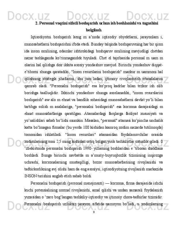 2.   Personal vaqtini sifatli boshqarish uchun ish boshlanishi va tugashini
belgilash
Iqtisodiyotni   boshqarish   keng   m   a’noda   iqtisodiy   obyektlarni,   jarayonlam   i,
munosabatlarni boshqarishni ifoda etadi. Bunday talqinda boshqaruvning har bir qism
ida   inson   omilining,   odamlar   ishtirokidagi   boshqaruv   omilining   mavjudligi   chetdan
nazar   tashlaganda   ko‘rinmagandek   tuyuladi.   Chet   el   tajribasida   personal   m   uam   m
olarini hal qilishga doir ikkita asosiy yondashuv mavjud. Birinchi yondashuv diqqat-
e’tiborni   shunga   qaratadiki,   "Inson   resurslarini   boshqarish"   mazkur   m   uammoni   hal
qilishning   strategik   jihatlarini,   shu   jum   ladan,   ijtimoiy   rivojlantirish   rrtasalalarini
qamrab   oladi.   "Personalni   boshqarish"   esa   ko‘proq   kadrlar   bilan   tezkor   ish   olib
borishga   taalluqlidir.   Ikkinchi   yondashuv   shunga   asoslanadiki,   "inson   resurslarini
boshqarish" aw alo m ehnat va bandlik sohasidagi munosabatlarni davlat yo‘li bilan
tartibga   solish   m   asalalariga,   "personalni   boshqarish"   esa   korxona   darajasidagi   m
ehnat   munosabatlariga   qaratilgan.   Atamalardagi   farqlarga   faoliyat   xususiyati   va
yo‘nalishlari sabab bo‘lishi mumkin. Masalan, "personal" atamasi ko‘pincha unchalik
katta bo‘lmagan firmalar (bu yerda 100 kishidan kamroq xodim nazarda tutilmoqda)
tomonidan   ishlatiladi.   "Inson   resurslari"   atamasidan   foydalanuvchilar   orasida
xodimlarining soni 2,5 ming kishidan ortiq bolgan yirik tashkilotlar ustunlik qiladi. 0
‘zbekistonda personalni boshqarish 1990- yillarning boshlaridan e ’tiboran shakllana
boshladi.   Bunga   birinchi   navbatda   m   a’muriy-buyruqbozlik   tizimining   inqirozga
uchrashi,   korxonalarning   mustaqilligi,   bozor   munosabatlarining   rivojlanishi   va
tadbirkorlikning avj olishi ham da eng asosiysi, iqtisodiyotning rivojlanish markazida
INSON turishini anglab etish sabab boldi.
Personalni boshqarish (personal menejmenti) — korxona, firma darajasida ishchi
kuchi potensialining normal rivojlanishi, amal qilishi va undan samarali foydalanish
yuzasidan o ‘zaro bog‘langan tashkiliy-iqtisodiy va ijtimoiy chora-tadbirlar tizimidir.
Personalni   boshqarish   uzluksiz   jarayon   sifatida   namoyon   bo‘ladi,   u   xodimlarning
8 