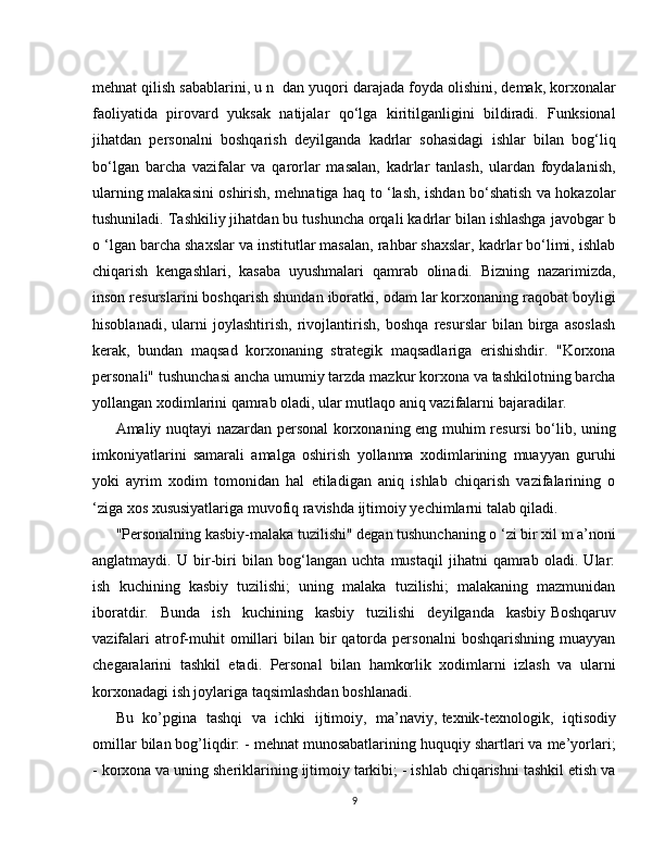 mehnat qilish sabablarini, u n   dan yuqori darajada foyda olishini, demak, korxonalar
faoliyatida   pirovard   yuksak   natijalar   qo‘lga   kiritilganligini   bildiradi.   Funksional
jihatdan   personalni   boshqarish   deyilganda   kadrlar   sohasidagi   ishlar   bilan   bog‘liq
bo‘lgan   barcha   vazifalar   va   qarorlar   masalan,   kadrlar   tanlash,   ulardan   foydalanish,
ularning malakasini oshirish, mehnatiga haq to ‘lash, ishdan bo‘shatish va hokazolar
tushuniladi. Tashkiliy jihatdan bu tushuncha orqali kadrlar bilan ishlashga javobgar b
o ‘lgan barcha shaxslar va institutlar masalan, rahbar shaxslar, kadrlar bo‘limi, ishlab
chiqarish   kengashlari,   kasaba   uyushmalari   qamrab   olinadi.   Bizning   nazarimizda,
inson resurslarini boshqarish shundan iboratki, odam lar korxonaning raqobat boyligi
hisoblanadi,   ularni   joylashtirish,   rivojlantirish,   boshqa   resurslar   bilan   birga   asoslash
kerak,   bundan   maqsad   korxonaning   strategik   maqsadlariga   erishishdir.   "Korxona
personali" tushunchasi ancha umumiy tarzda mazkur korxona va tashkilotning barcha
yollangan xodimlarini qamrab oladi, ular mutlaqo aniq vazifalarni bajaradilar.
Amaliy nuqtayi nazardan personal korxonaning eng muhim resursi bo‘lib, uning
imkoniyatlarini   samarali   amalga   oshirish   yollanma   xodimlarining   muayyan   guruhi
yoki   ayrim   xodim   tomonidan   hal   etiladigan   aniq   ishlab   chiqarish   vazifalarining   o
‘ziga xos xususiyatlariga muvofiq ravishda ijtimoiy yechimlarni talab qiladi.
"Personalning kasbiy-malaka tuzilishi" degan tushunchaning o ‘zi bir xil m a’noni
anglatmaydi.   U   bir-biri   bilan   bog‘langan   uchta   mustaqil   jihatni   qamrab   oladi.   Ular:
ish   kuchining   kasbiy   tuzilishi;   uning   malaka   tuzilishi;   malakaning   mazmunidan
iboratdir.   Bunda   ish   kuchining   kasbiy   tuzilishi   deyilganda   kasbiy   Boshqaruv
vazifalari  atrof-muhit   omillari  bilan  bir   qatorda   personalni   boshqarishning  muayyan
chegaralarini   tashkil   etadi.   Personal   bilan   hamkorlik   xodimlarni   izlash   va   ularni
korxonadagi ish joylariga taqsimlashdan boshlanadi.
Bu   ko’pgina   tashqi   va   ichki   ijtimoiy,   ma’naviy,   texnik-texnologik,   iqtisodiy
omillar bilan bog’liqdir: - mehnat munosabatlarining huquqiy shartlari va me’yorlari;
- korxona va uning sheriklarining ijtimoiy tarkibi; - ishlab chiqarishni tashkil etish va
9 