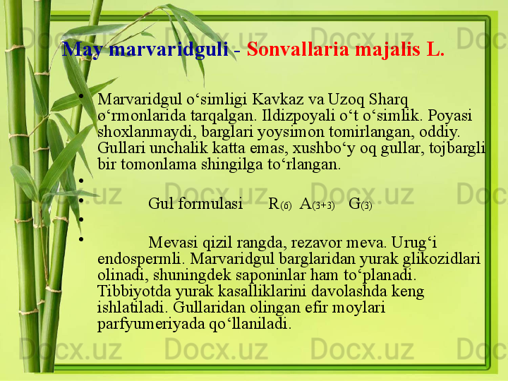 May marvaridguli -   Sonvallaria majalis L.
•
Marvaridgul o‘simligi Kavkaz va Uzoq Sharq 
o‘rmonlarida tarqalgan. Ildizpoyali o‘t o‘simlik. Poyasi 
shoxlanmaydi, barglari yoysimon tomirlangan, oddiy. 
Gullari unchalik katta emas, xushbo‘y oq gullar, tojbargli 
bir tomonlama shingilga to‘rlangan. 
•
 
•
Gul formulasi      R (6)   A (3+3)    G (3)
•
 
•
Mevasi qizil rangda ,  rezavor meva .  Urug ‘ i 
endospermli .  Marvaridgul barglaridan yurak glikozidlari 
olinadi ,  shuningdek saponinlar ham to ‘ planadi . 
Tibbiyotda yurak kasalliklarini davolashda keng 
ishlatiladi .  Gullaridan olingan efir moylari 
parfyumeriyada qo ‘ llaniladi .