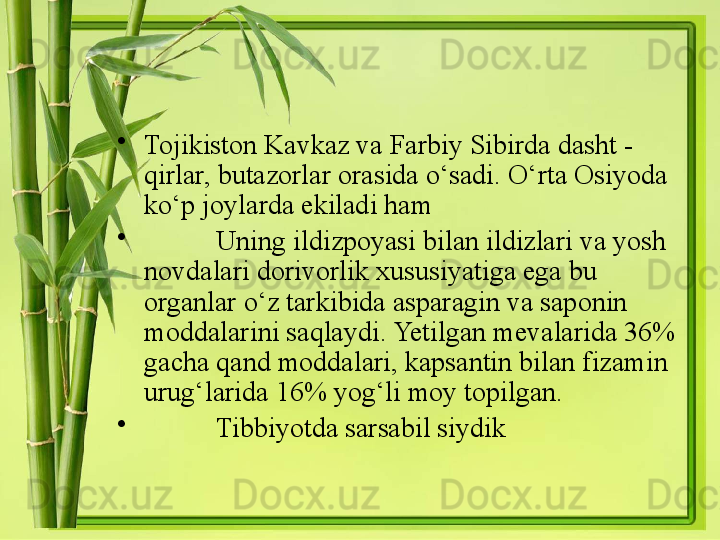 •
Tojikiston Kavkaz va Farbiy Sibirda dasht - 
qirlar, butazorlar orasida o‘sadi. O‘rta Osiyoda 
ko‘p joylarda ekiladi ham
•
Uning ildizpoyasi bilan ildizlari va yosh 
novdalari dorivorlik xususiyatiga ega bu 
organlar o‘z tarkibida asparagin va saponin 
moddalarini saqlaydi. Yetilgan mevalarida 36% 
gacha qand moddalari, kapsantin bilan fizamin 
urug‘larida 16% yog‘li moy topilgan. 
•
Tibbiyotda sarsabil siydik  