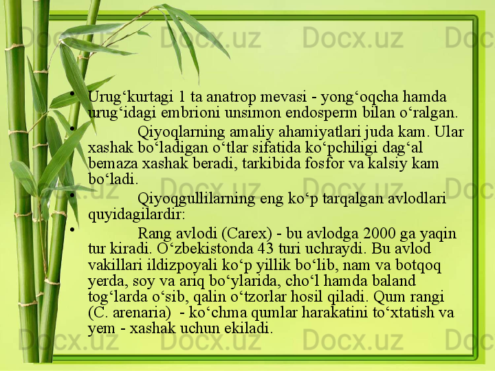 •
Urug‘kurtagi 1 ta anatrop mevasi - yong‘oqcha hamda 
urug‘idagi embrioni unsimon endosperm bilan o‘ralgan. 
•
Qiyoqlarning amaliy ahamiyatlari juda kam. Ular 
xashak bo‘ladigan o‘tlar sifatida ko‘pchiligi dag‘al 
bemaza xashak beradi, tarkibida fosfor va kalsiy kam 
bo‘ladi. 
•
Qiyoqgullilarning eng ko‘p tarqalgan avlodlari 
quyidagilardir: 
•
Rang avlodi ( Carex ) - bu avlodga 2000 ga yaqin 
tur kiradi. O‘zbekistonda 43 turi uchraydi. Bu avlod 
vakillari ildizpoyali ko‘p yillik bo‘lib, nam va botqoq 
yerda, soy va ariq bo‘ylarida, cho‘l hamda baland 
tog‘larda o‘sib, qalin o‘tzorlar hosil qiladi. Qum rangi 
( C. arenaria )  - ko‘chma qumlar harakatini to‘xtatish va 
yem - xashak uchun ekiladi.