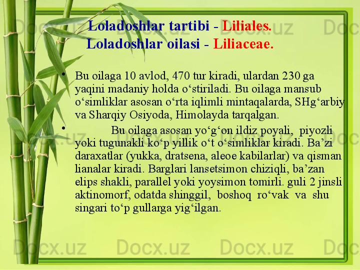 Loladoshlar   tartibi  -   Liliales.
Loladoshlar   oilasi  -   Liliaceae.
•
Bu oilaga 10 avlod, 470 tur kiradi, ulardan 230 ga 
yaqini madaniy holda o‘stiriladi. Bu oilaga mansub 
o‘simliklar asosan o‘rta iqlimli mintaqalarda, SHg‘arbiy 
va Sharqiy Osiyoda, Himolayda tarqalgan. 
•
Bu oilaga asosan yo‘g‘on ildiz poyali,  piyozli 
yoki tugunakli ko‘p yillik o‘t o‘simliklar kiradi. Ba’zi 
daraxatlar (yukka, dratsena, aleoe kabilarlar) va qisman 
lianalar kiradi. Barglari lansetsimon chiziqli, ba’zan 
elips shakli, parallel yoki yoysimon tomirli. guli 2 jinsli 
aktinomorf, odatda shinggil,  boshoq  ro‘vak  va  shu 
singari to‘p gullarga yig‘ilgan.