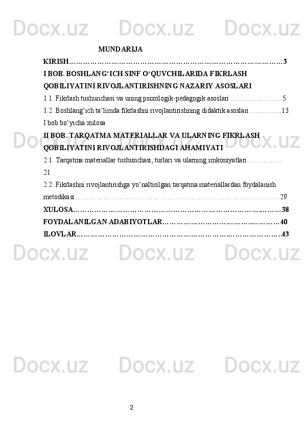 2                                MUNDARIJA
KIRISH……………………………………………………………………………… 3
I BOB.  BOSHLANG‘ICH SINF O‘QUVCHILARIDA FIKRLASH 
QOBILIYATINI RIVOJLANTIRISHNING NAZARIY ASOSLARI
1.1.  Fikrlash tushunchasi va uning psixologik-pedagogik asoslari…………………..5
1.2.  Boshlang‘ich ta’limda fikrlashni rivojlantirishning didaktik asoslari…..….. …..13
I bob bo‘yicha xulosa
II BOB. TARQATMA MATERIALLAR VA ULARNING FIKRLASH 
QOBILIYATINI RIVOJLANTIRISHDAGI AHAMIYATI
2.1. Tarqatma materiallar tushunchasi, turlari va ularning imkoniyatlari……………
21
2.2. Fikrlashni rivojlantirishga yo‘naltirilgan tarqatma materiallardan foydalanish 
metodikasi………………………………………………………………….………..29
XULOSA…………………………………………………………………….………38
FOYDALANILGAN ADABIYOTLAR………………………………..…………40
ILOVLAR……………………………………………………….…………………..43 