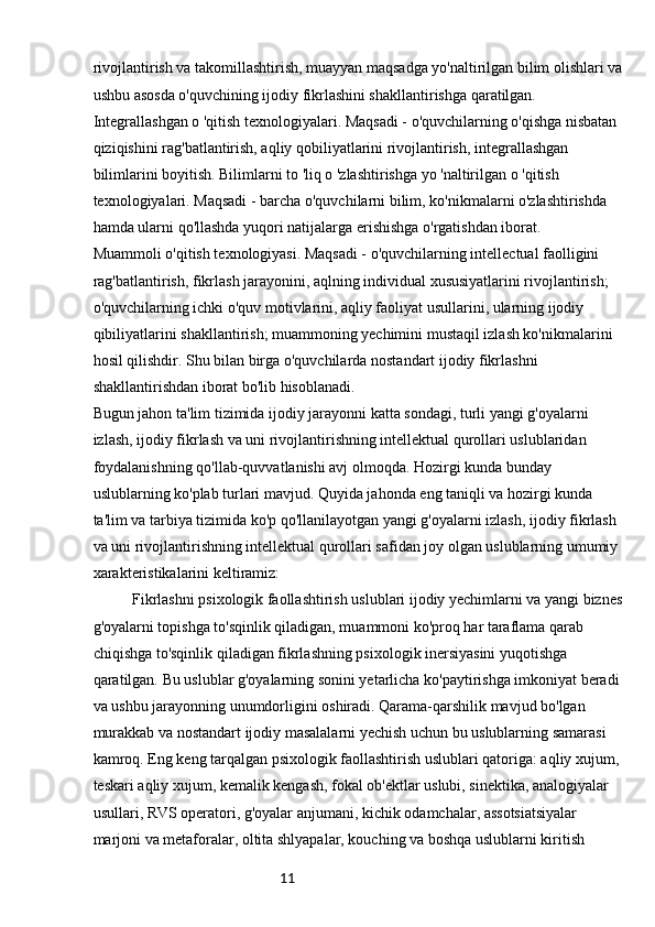 11rivojlantirish va takomillashtirish, muayyan maqsadga yo'naltirilgan bilim olishlari va
ushbu asosda o'quvchining ijodiy fikrlashini shakllantirishga qaratilgan.
Integrallashgan o 'qitish texnologiyalari. Maqsadi - o'quvchilarning o'qishga nisbatan 
qiziqishini rag'batlantirish, aqliy qobiliyatlarini rivojlantirish, integrallashgan 
bilimlarini boyitish. Bilimlarni to 'liq o 'zlashtirishga yo 'naltirilgan o 'qitish 
texnologiyalari. Maqsadi - barcha o'quvchilarni bilim, ko'nikmalarni o'zlashtirishda 
hamda ularni qo'llashda yuqori natijalarga erishishga o'rgatishdan iborat.
Muammoli o'qitish texnologiyasi. Maqsadi - o'quvchilarning intellectual faolligini 
rag'batlantirish, fikrlash jarayonini, aqlning individual xususiyatlarini rivojlantirish; 
o'quvchilarning ichki o'quv motivlarini, aqliy faoliyat usullarini, ularning ijodiy 
qibiliyatlarini shakllantirish; muammoning yechimini mustaqil izlash ko'nikmalarini 
hosil qilishdir. Shu bilan birga o'quvchilarda nostandart ijodiy fikrlashni 
shakllantirishdan iborat bo'lib hisoblanadi.
Bugun jahon ta'lim tizimida ijodiy jarayonni katta sondagi, turli yangi g'oyalarni 
izlash, ijodiy fikrlash va uni rivojlantirishning intellektual qurollari uslublaridan 
foydalanishning qo'llab-quvvatlanishi avj olmoqda. Hozirgi kunda bunday 
uslublarning ko'plab turlari mavjud. Quyida jahonda eng taniqli va hozirgi kunda 
ta'lim va tarbiya tizimida ko'p qo'llanilayotgan yangi g'oyalarni izlash, ijodiy fikrlash 
va uni rivojlantirishning intellektual qurollari safidan joy olgan uslublarning umumiy 
xarakteristikalarini keltiramiz:
Fikrlashni psixologik faollashtirish uslublari ijodiy yechimlarni va yangi biznes
g'oyalarni topishga to'sqinlik qiladigan, muammoni ko'proq har taraflama qarab 
chiqishga to'sqinlik qiladigan fikrlashning psixologik inersiyasini yuqotishga 
qaratilgan. Bu uslublar g'oyalarning sonini yetarlicha ko'paytirishga imkoniyat beradi 
va ushbu jarayonning unumdorligini oshiradi. Qarama-qarshilik mavjud bo'lgan 
murakkab va nostandart ijodiy masalalarni yechish uchun bu uslublarning samarasi 
kamroq. Eng keng tarqalgan psixologik faollashtirish uslublari qatoriga: aqliy xujum, 
teskari aqliy xujum, kemalik kengash, fokal ob'ektlar uslubi, sinektika, analogiyalar 
usullari, RVS operatori, g'oyalar anjumani, kichik odamchalar, assotsiatsiyalar 
marjoni va metaforalar, oltita shlyapalar, kouching va boshqa uslublarni kiritish  