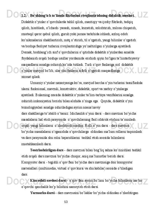 131.2. Bo‘shlang‘ich ta’limda fikrlashni rivojlantirishning didaktik asoslari.
Didaktik o’yinlar o’quvchilarda tahlil qilish, mantiqiy va ijodiy fikrlash, tadqiq 
qilish, hisoblash, o’lchash- yasash, sinash, kuzatish, solishtirish, xulosa chiqarish, 
mustaqil qaror qabul qilish, guruh yoki jamoa tarkibida ishlash, axloq-odob 
ko’nikmalarini shakllantirish, nutq o’stirish, til o’rgatish, yangi bilimlar o’rgatish 
va boshqa faoliyat turlarini rivojlantirishga yo’naltirilgan o’yinlarga ajratiladi.
Demak, boshlang’ich sinf o’quvchilarini o’qitishda didaktik o’yinlardan amalda 
foydalanish orqali boshqa usullar yordamida erishish qiyin bo’lgan ta’limtarbiyaviy 
maqsadlarni amalga oshirish ko’zda tutiladi. Turli o’quv fanlariga oid  didaktik 
o’yinlar mavjud bo’lib, ular shu fanlarni sifatli o’rgatish maqsadlariga 
xizmat qiladi.
Umumiy o’yinlar nazariyasiga ko’ra, mavjud barcha o’yin turlarini tasniflashda
ularni funksional, mavzuli, konstruktiv, didaktik, sport va xarbiy o’yinlarga 
ajratiladi. Bularning orasida didaktik o’yinlar ta’lim-tarbiya vazifalarini amalga 
oshirish imkoniyatini berishi bilan alohida o’ringa ega.  Quyida, didaktik o’yin 
texnologiyalari amalga oshiriladigan ayrim noana’naviy 
dars shakllariga to’xtalib o’tamiz: Ishchanlik o’yini darsi - dars mavzusi bo’yicha 
masalalarni hal etish jarayonida  o’quvchilarning faol ishtirok etishini ta’minlash 
orqali yangi bilimlarni  o’zlashtirish mashqi. Rolli o’yin darsi - dars mavzusi 
bo’yicha masalalarni o’rganishda o’quvchilarga  oldindan ma’lum rollarni taqsimlash
va dars jarayonida shu rolni bajarishlarini  tashkil etish asosida bilimlarni 
mustahkamlash darsi. 
Teatrlashtirilgan dars -  dars mavzusi bilan bog’liq sahna ko’rinishlari tashkil 
etish orqali dars mavzusi bo’yicha chuqur, aniq ma’lumotlar berish darsi.
Kompyuter darsi - tegishli o’quv fani bo’yicha dars mavzusiga doir kompyuter 
materiallari (multimedia, virtual o’quv kursi va shu kabilar) asosida o’tiladigan 
dars. 
Kim oshdi savdosi darsi -  o’quv fani ayrim bo’limi bo’yicha bilimlarni xar bir
o’quvchi qanchalik ko’p bilishini namoyish etish darsi.
Yarmarka darsi -  dars mavzusini bo’laklar bo’yicha oldindan o’zlashtirgan  