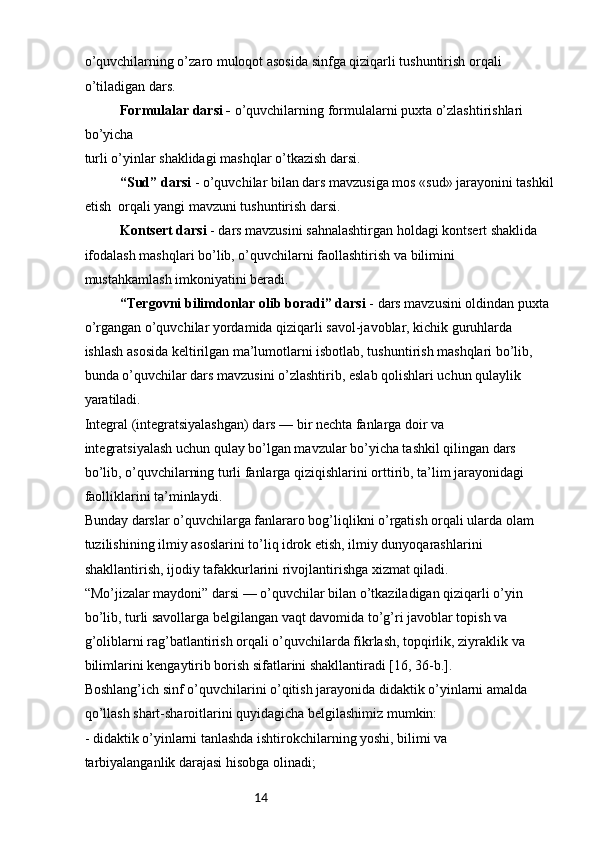 14o’quvchilarning o’zaro muloqot asosida sinfga qiziqarli tushuntirish orqali 
o’tiladigan dars.
Formulalar darsi -  o’quvchilarning formulalarni puxta o’zlashtirishlari 
bo’yicha 
turli o’yinlar shaklidagi mashqlar o’tkazish darsi.
“Sud” darsi  - o’quvchilar bilan dars mavzusiga mos «sud» jarayonini tashkil 
etish  orqali yangi mavzuni tushuntirish darsi.
Kontsert darsi  - dars mavzusini sahnalashtirgan holdagi kontsert shaklida 
ifodalash mashqlari bo’lib, o’quvchilarni faollashtirish va bilimini 
mustahkamlash imkoniyatini beradi.
“Tergovni bilimdonlar olib boradi” darsi  - dars mavzusini oldindan puxta 
o’rgangan o’quvchilar yordamida qiziqarli savol-javoblar, kichik guruhlarda 
ishlash asosida keltirilgan ma’lumotlarni isbotlab, tushuntirish mashqlari bo’lib, 
bunda o’quvchilar dars mavzusini o’zlashtirib, eslab qolishlari uchun qulaylik 
yaratiladi.
Integral (integratsiyalashgan) dars — bir nechta fanlarga doir va 
integratsiyalash uchun qulay bo’lgan mavzular bo’yicha tashkil qilingan dars
bo’lib, o’quvchilarning turli fanlarga qiziqishlarini orttirib, ta’lim jarayonidagi
faolliklarini ta’minlaydi.
Bunday darslar o’quvchilarga fanlararo bog’liqlikni o’rgatish orqali ularda olam 
tuzilishining ilmiy asoslarini to’liq idrok etish, ilmiy dunyoqarashlarini 
shakllantirish, ijodiy tafakkurlarini rivojlantirishga xizmat qiladi.
“Mo’jizalar maydoni” darsi — o’quvchilar bilan o’tkaziladigan qiziqarli o’yin 
bo’lib, turli savollarga belgilangan vaqt davomida to’g’ri javoblar topish va 
g’oliblarni rag’batlantirish orqali o’quvchilarda fikrlash, topqirlik, ziyraklik va 
bilimlarini kengaytirib borish sifatlarini shakllantiradi [16, 36-b.].
Boshlang’ich sinf o’quvchilarini o’qitish jarayonida didaktik o’yinlarni amalda 
qo’llash shart-sharoitlarini quyidagicha belgilashimiz mumkin:
- didaktik o’yinlarni tanlashda ishtirokchilarning yoshi, bilimi va 
tarbiyalanganlik darajasi hisobga olinadi; 
