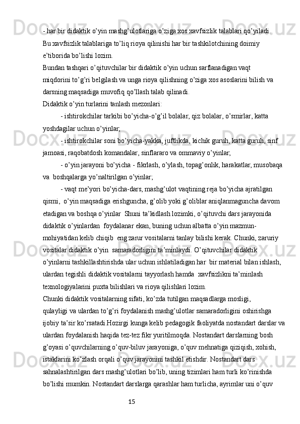 15- har bir didaktik o’yin mashg’ulotlariga o’ziga xos xavfsizlik talablari qo’yiladi. 
Bu xavfsizlik talablariga to’liq rioya qilinishi har bir tashkilotchining doimiy 
e’tiborida bo’lishi lozim.
Bundan tashqari o’qituvchilar bir didaktik o’yin uchun sarflanadigan vaqt 
miqdorini to’g’ri belgilash va unga rioya qilishning o’ziga xos asoslarini bilish va 
darsning maqsadiga muvofiq qo’llash talab qilinadi.
Didaktik o’yin turlarini tanlash mezonlari:
- ishtirokchilar tarkibi bo’yicha-o’g’il bolalar, qiz bolalar, o’smirlar, katta 
yoshdagilar uchun o’yinlar;
- ishtirokchilar soni bo’yicha-yakka, juftlikda, kichik guruh, katta guruh, sinf 
jamoasi, raqobatdosh komandalar, sinflararo va ommaviy o’yinlar;
- o’yin jarayoni bo’yicha - fikrlash, o’ylash, topag’onlik, harakatlar, musobaqa 
va  boshqalarga yo’naltirilgan o’yinlar;
- vaqt me’yori bo’yicha-dars, mashg’ulot vaqtining reja bo’yicha ajratilgan 
qismi,  o’yin maqsadiga erishguncha, g’olib yoki g’oliblar aniqlanmaguncha davom 
etadigan va boshqa o’yinlar  Shuni ta’kidlash lozimki, o’qituvchi dars jarayonida 
didaktik o’yinlardan  foydalanar ekan, buning uchun albatta o’yin mazmun-
mohiyatidan kelib chiqib  eng zarur vositalarni tanlay bilishi kerak. Chunki, zaruriy 
vositalar didaktik o’yin  samaradorligini ta’minlaydi. O’qituvchilar didaktik 
o’yinlarni tashkillashtirishda ular uchun ishlatiladigan har  bir material bilan ishlash, 
ulardan tegishli didaktik vositalarni tayyorlash hamda  xavfsizlikni ta’minlash 
texnologiyalarini puxta bilishlari va rioya qilishlari lozim. 
Chunki didaktik vositalarning sifati, ko’zda tutilgan maqsadlarga mosligi, 
qulayligi va ulardan to’g’ri foydalanish mashg’ulotlar samaradorligini oshirishga 
ijobiy ta’sir ko’rsatadi.Hozirgi kunga kelib pedagogik faoliyatda nostandart darslar va
ulardan foydalanish haqida tez-tez fikr yuritilmoqda. Nostandart darslarning bosh 
g’oyasi o’quvchilarning o’quv-biluv jarayoniga, o’quv mehnatiga qiziqish, xohish, 
istaklarini ko’zlash orqali o’quv jarayonini tashkil etishdir. Nostandart dars 
sahnalashtirilgan dars mashg’ulotlari bo’lib, uning tizimlari ham turli ko’rinishda 
bo’lishi mumkin. Nostandart darslarga qarashlar ham turlicha, ayrimlar uni o’quv  