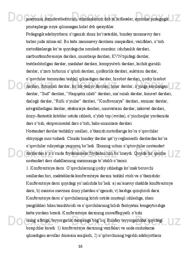 16jarayonini demokratlashtirish, erkinlashtirish deb ta’kidlasalar, ayrimlar pedagogik 
printsiplarga rioya qilinmagan holat deb qaraydilar.
Pedagogik adabiyotlarni o’rganish shuni ko’rsatadiki, bunday zamonaviy dars
turlari juda xilma-xil. Bu kabi zamonaviy darslarni maqsadlari, vazifalari, o’tish
metodikalariga ko’ra quyidagicha nomlash mumkin: ishchanlik darslari, 
matbuotkonferensiya darslari, musobaqa darslari, KVN tipidagi darslar, 
teatrlashtirilgan darslar, maslahat darslari, kompyuterli darslari, kichik guruhli 
darslar, o’zaro birbirini o’qitish darslari, ijodkorlik darslari, auktsion darslar, 
o’quvchilar tomonidan tashkil qilinadigan darslar, hisobot darslari, ijodiy hisobot 
darslari, formulali darslar, ko’rik-tanlov darslari, binar darslar, o’yinga asoslangan 
darslar, “Sud” darslari, “Haqiqatni izlab” darslari, ma’ruzali darslar, konsert darslari, 
dialogli darslar, “Rolli o’yinlar” darslari, “Konferensiya” darslari, seminar darslar, 
integrallashgan darslar, ekskursiya dasrlari, innovatsion darslar, zakovat darslari, 
ilmiy–fantastik kitoblar ustida ishlash, o’ylab top (evrika), o’yinchoqlar yordamida 
dars o’tish, eksperimental dars o’tish, bahs-munozara darslari.
Nostandart darslar tashkiliy usullari, o’tkazish metodlariga ko’ra o’quvchilar
ehtiyojiga mos tushadi. Chunki bunday darslar qat’iy reglamentli darslardan ko’ra
o’quvchilar ruhiyatiga yaqinroq bo’ladi. Shuning uchun o’qituvchilar nostandart
darslardan o’z o’rnida foydalansalar foydadan holi bo’lmaydi. Quyida bir qancha
nostandart dars shakllarining mazmuniga to’xtalib o’tamiz.
1. Konferentsiya darsi. O’quvchilarning ijodiy ishlashga ko’mak beruvchi
usullardan biri, maktablarda konferentsiya darsini tashkil etish va o’tkazishdir.
Konferentsiya darsi quyidagi yo’nalishda bo’ladi: a) an’anaviy shaklda konferentsiya
darsi; b) maxsus mavzuni ilmiy jihatdan o’rganish; v) kasbga qiziqtirish darsi.
Konferentsiya darsi o’quvchilarning kitob ustida mustaqil ishlashga, olam
yangiliklari bilan tanishtirish va o’quvchilarning bilish faoliyatini kengaytirishga 
katta yordam beradi. Konferentsiya darsining muvaffaqiyatli o’tishi
uning sifatiga, tayyorgarlik darajasiga bog’liq. Bunday tayyorgarlikka quyidagi
bosqichlar kiradi: 1) konferentsiya darsining vazifalari va unda muhokama
qilinadigan savollar doirasini aniqlash; 2) o’qituvchining tegishli adabiyotlarni 