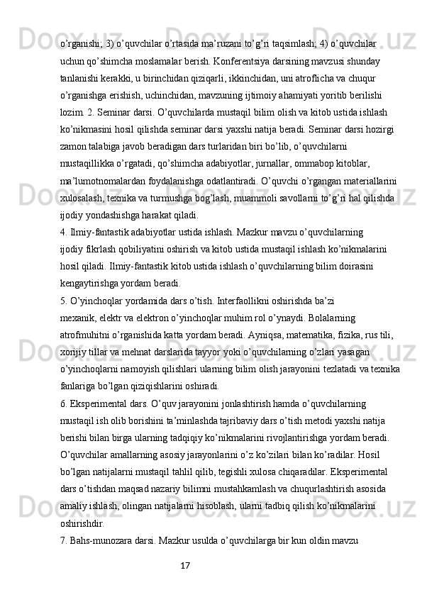 17o’rganishi; 3) o’quvchilar o’rtasida ma’ruzani to’g’ri taqsimlash; 4) o’quvchilar
uchun qo’shimcha moslamalar berish. Konferentsiya darsining mavzusi shunday 
tanlanishi kerakki, u birinchidan qiziqarli, ikkinchidan, uni atroflicha va chuqur 
o’rganishga erishish, uchinchidan, mavzuning ijtimoiy ahamiyati yoritib berilishi 
lozim. 2. Seminar darsi. O’quvchilarda mustaqil bilim olish va kitob ustida ishlash
ko’nikmasini hosil qilishda seminar darsi yaxshi natija beradi. Seminar darsi hozirgi
zamon talabiga javob beradigan dars turlaridan biri bo’lib, o’quvchilarni
mustaqillikka o’rgatadi, qo’shimcha adabiyotlar, jurnallar, ommabop kitoblar,
ma’lumotnomalardan foydalanishga odatlantiradi. O’quvchi o’rgangan materiallarini
xulosalash, texnika va turmushga bog’lash, muammoli savollarni to’g’ri hal qilishda
ijodiy yondashishga harakat qiladi.
4. Ilmiy-fantastik adabiyotlar ustida ishlash. Mazkur mavzu o’quvchilarning
ijodiy fikrlash qobiliyatini oshirish va kitob ustida mustaqil ishlash ko’nikmalarini
hosil qiladi. Ilmiy-fantastik kitob ustida ishlash o’quvchilarning bilim doirasini
kengaytirishga yordam beradi.
5. O’yinchoqlar yordamida dars o’tish. Interfaollikni oshirishda ba’zi
mexanik, elektr va elektron o’yinchoqlar muhim rol o’ynaydi. Bolalarning 
atrofmuhitni o’rganishida katta yordam beradi. Ayniqsa, matematika, fizika, rus tili,
xorijiy tillar va mehnat darslarida tayyor yoki o’quvchilarning o’zlari yasagan
o’yinchoqlarni namoyish qilishlari ularning bilim olish jarayonini tezlatadi va texnika
fanlariga bo’lgan qiziqishlarini oshiradi.
6. Eksperimental dars. O’quv jarayonini jonlashtirish hamda o’quvchilarning
mustaqil ish olib borishini ta’minlashda tajribaviy dars o’tish metodi yaxshi natija
berishi bilan birga ularning tadqiqiy ko’nikmalarini rivojlantirishga yordam beradi.
O’quvchilar amallarning asosiy jarayonlarini o’z ko’zilari bilan ko’radilar. Hosil
bo’lgan natijalarni mustaqil tahlil qilib, tegishli xulosa chiqaradilar. Eksperimental
dars o’tishdan maqsad nazariy bilimni mustahkamlash va chuqurlashtirish asosida
amaliy ishlash, olingan natijalarni hisoblash, ularni tadbiq qilish ko’nikmalarini
oshirishdir.
7. Bahs-munozara darsi. Mazkur usulda o’quvchilarga bir kun oldin mavzu 