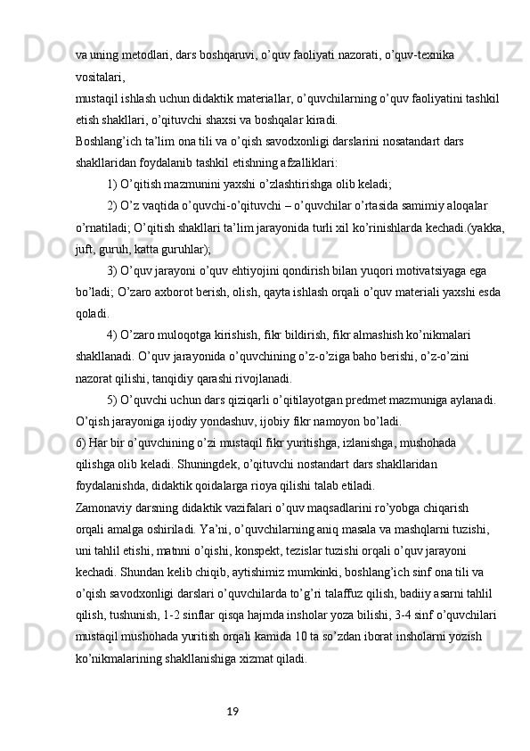19va uning metodlari, dars boshqaruvi, o’quv faoliyati nazorati, o’quv-texnika 
vositalari,
mustaqil ishlash uchun didaktik materiallar, o’quvchilarning o’quv faoliyatini tashkil
etish shakllari, o’qituvchi shaxsi va boshqalar kiradi.
Boshlang’ich ta’lim ona tili va o’qish savodxonligi darslarini nosatandart dars
shakllaridan foydalanib tashkil etishning afzalliklari:
1) O’qitish mazmunini yaxshi o’zlashtirishga olib keladi;
2) O’z vaqtida o’quvchi-o’qituvchi – o’quvchilar o’rtasida samimiy aloqalar
o’rnatiladi; O’qitish shakllari ta’lim jarayonida turli xil ko’rinishlarda kechadi.(yakka,
juft, guruh, katta guruhlar);
3) O’quv jarayoni o’quv ehtiyojini qondirish bilan yuqori motivatsiyaga ega
bo’ladi; O’zaro axborot berish, olish, qayta ishlash orqali o’quv materiali yaxshi esda
qoladi.
4) O’zaro muloqotga kirishish, fikr bildirish, fikr almashish ko’nikmalari
shakllanadi. O’quv jarayonida o’quvchining o’z-o’ziga baho berishi, o’z-o’zini
nazorat qilishi, tanqidiy qarashi rivojlanadi.
5) O’quvchi uchun dars qiziqarli o’qitilayotgan predmet mazmuniga aylanadi.
O’qish jarayoniga ijodiy yondashuv, ijobiy fikr namoyon bo’ladi.
6) Har bir o’quvchining o’zi mustaqil fikr yuritishga, izlanishga, mushohada
qilishga olib keladi. Shuningdek, o’qituvchi nostandart dars shakllaridan
foydalanishda, didaktik qoidalarga rioya qilishi talab etiladi.
Zamonaviy darsning didaktik vazifalari o’quv maqsadlarini ro’yobga chiqarish
orqali amalga oshiriladi. Ya’ni, o’quvchilarning aniq masala va mashqlarni tuzishi,
uni tahlil etishi, matnni o’qishi, konspekt, tezislar tuzishi orqali o’quv jarayoni
kechadi. Shundan kelib chiqib, aytishimiz mumkinki, boshlang’ich sinf ona tili va
o’qish savodxonligi darslari o’quvchilarda to’g’ri talaffuz qilish, badiiy asarni tahlil
qilish, tushunish, 1-2 sinflar qisqa hajmda insholar yoza bilishi, 3-4 sinf o’quvchilari
mustaqil mushohada yuritish orqali kamida 10 ta so’zdan iborat insholarni yozish
ko’nikmalarining shakllanishiga xizmat qiladi. 