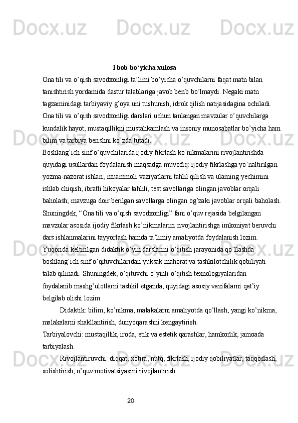20   I bob bo‘yicha xulosa
Ona tili va o’qish savodxonligi ta’limi bo’yicha o’quvchilarni faqat matn bilan
tanishtirish yordamida dastur talablariga javob berib bo’lmaydi. Negaki matn
tagzaminidagi tarbiyaviy g’oya uni tushunish, idrok qilish natijasidagina ochiladi.
Ona tili va o’qish savodxonligi darslari uchun tanlangan mavzular o’quvchilarga
kundalik hayot, mustaqillikni mustahkamlash va insoniy munosabatlar bo’yicha ham
bilim va tarbiya berishni ko’zda tutadi.
Boshlang’ich sinf o’quvchilarida ijodiy fikrlash ko’nikmalarini rivojlantirishda
quyidagi usullardan foydalanish maqsadga muvofiq: ijodiy fikrlashga yo’naltirilgan
yozma-nazorat ishlari; muammoli vaziyatlarni tahlil qilish va ularning yechimini
ishlab chiqish; ibratli hikoyalar tahlili, test savollariga olingan javoblar orqali
baholash; mavzuga doir berilgan savollarga olingan og’zaki javoblar orqali baholash.
Shuningdek, “Ona tili va o’qish savodxonligi” fani o’quv rejasida belgilangan
mavzular asosida ijodiy fikrlash ko’nikmalarini rivojlantirishga imkoniyat beruvchi
dars ishlanmalarini tayyorlash hamda ta’limiy amaliyotda foydalanish lozim.
Yuqorida keltirilgan didaktik o’yin darslarini o’qitish jarayonida qo’llashda 
boshlang’ich sinf o’qituvchilaridan yuksak mahorat va tashkilotchilik qobiliyati 
talab qilinadi. Shuningdek, o’qituvchi o’yinli o’qitish texnologiyalaridan 
foydalanib mashg’ulotlarni tashkil etganda, quyidagi asosiy vazifalarni qat’iy 
belgilab olishi lozim:
Didaktik: bilim, ko’nikma, malakalarni amaliyotda qo’llash, yangi ko’nikma, 
malakalarni shakllantirish, dunyoqarashni kengaytirish. 
Tarbiyalovchi: mustaqillik, iroda, etik va estetik qarashlar, hamkorlik, jamoada 
tarbiyalash.
Rivojlantiruvchi: diqqat, xotira, nutq, fikrlash, ijodiy qobiliyatlar, taqqoslash, 
solishtirish, o’quv motivatsiyasini rivojlantirish. 