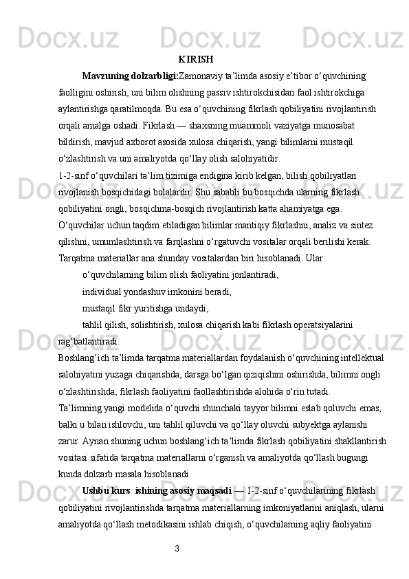3  KIRISH
Mavzuning dolzarbligi: Zamonaviy ta’limda asosiy e’tibor o‘quvchining 
faolligini oshirish, uni bilim olishning passiv ishtirokchisidan faol ishtirokchiga 
aylantirishga qaratilmoqda. Bu esa o‘quvchining fikrlash qobiliyatini rivojlantirish 
orqali amalga oshadi. Fikrlash — shaxsning muammoli vaziyatga munosabat 
bildirish, mavjud axborot asosida xulosa chiqarish, yangi bilimlarni mustaqil 
o‘zlashtirish va uni amaliyotda qo‘llay olish salohiyatidir.
1-2-sinf o‘quvchilari ta’lim tizimiga endigina kirib kelgan, bilish qobiliyatlari 
rivojlanish bosqichidagi bolalardir. Shu sababli bu bosqichda ularning fikrlash 
qobiliyatini ongli, bosqichma-bosqich rivojlantirish katta ahamiyatga ega. 
O‘quvchilar uchun taqdim etiladigan bilimlar mantiqiy fikrlashni, analiz va sintez 
qilishni, umumlashtirish va farqlashni o‘rgatuvchi vositalar orqali berilishi kerak.
Tarqatma materiallar ana shunday vositalardan biri hisoblanadi. Ular:
o‘quvchilarning bilim olish faoliyatini jonlantiradi,
individual yondashuv imkonini beradi,
mustaqil fikr yuritishga undaydi,
tahlil qilish, solishtirish, xulosa chiqarish kabi fikrlash operatsiyalarini 
rag‘batlantiradi.
Boshlang‘ich ta’limda tarqatma materiallardan foydalanish o‘quvchining intellektual 
salohiyatini yuzaga chiqarishda, darsga bo‘lgan qiziqishini oshirishda, bilimni ongli 
o‘zlashtirishda, fikrlash faoliyatini faollashtirishda alohida o‘rin tutadi.
Ta’limning yangi modelida o‘quvchi shunchaki tayyor bilimni eslab qoluvchi emas, 
balki u bilan ishlovchi, uni tahlil qiluvchi va qo‘llay oluvchi subyektga aylanishi 
zarur. Aynan shuning uchun boshlang‘ich ta’limda fikrlash qobiliyatini shakllantirish 
vositasi sifatida tarqatma materiallarni o‘rganish va amaliyotda qo‘llash bugungi 
kunda dolzarb masala hisoblanadi.
Ushbu kurs  ishining asosiy maqsadi  — 1-2-sinf o‘quvchilarining fikrlash 
qobiliyatini rivojlantirishda tarqatma materiallarning imkoniyatlarini aniqlash, ularni 
amaliyotda qo‘llash metodikasini ishlab chiqish, o‘quvchilarning aqliy faoliyatini  