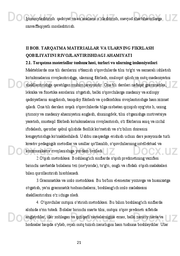 21Ijtimoiylashtirish: qadriyat va an’analarni o’zlashtirish, mavjud shartsharoitlarga 
muvaffaqiyatli moslashtirish.
II BOB. TARQATMA MATERIALLAR VA ULARNING FIKRLASH 
QOBILIYATINI RIVOJLANTIRISHDAGI AHAMIYATI
2.1. Tarqatma materiallar tushunchasi, turlari va ularning imkoniyatlari
Maktablarda ona tili darslarini o'tkazish o'quvchilarda tilni to'g'ri va samarali ishlatish
ko'nikmalarini rivojlantirishga, ularning fikrlash, muloqot qilish va nutq madaniyatini
shakllantirishga qaratilgan muhim jarayondir. Ona tili darslari nafaqat grammatika, 
leksika va fonetika asoslarini o'rgatish, balki o'quvchilarga madaniy va axloqiy 
qadriyatlarni singdirish, tanqidiy fikrlash va ijodkorlikni rivojlantirishga ham xizmat 
qiladi. Ona tili darslari orqali o'quvchilarda tilga nisbatan qiziqish uyg'otis h, uning 
ijtimoiy va madaniy ahamiyatini anglash, shuningdek, tilni o'rganishga motivatsiya 
yaratish, mustaqil fikrlash ko'nikmalarini rivojlantirish, o'z fikrlarini aniq va izchil 
ifodalash, qarorlar qabul qilishda faollik ko'rsatish va o'z bilim doirasini 
kengaytirishga ko'maklashiladi. Ushbu maqsadga erishish uchun dars jarayonida turli 
kreativ pedagogik metodlar va usullar qo'llanilib, o'quvchilarning intellektual va 
kommunikativ rivojlanishiga yordam beriladi.
2.O'qish metodikasi. Boshlang'ich sinflarda o'qish predmetining vazifasi 
birinchi navbatda bolalarni tez (me'yorida), to'g'ri, ongli va ifodali o'qish malakalari 
bilan qurollantirish hisoblanadi.
3.Grammatika va imlo metodikasi. Bu bo'lim elementar yozuvga va husnixatga
o'rgatish, ya'ni grammatik tushunchalarni, boshlang'ich imlo malakasini 
shakllantirishni o'z ichiga oladi.
4. O'quvchilar nutqini o'stirish metodikasi. Bu bilim boshlang'ich sinflarda 
alohida o'rin tutadi. Bolalar birinchi marta tilni, nutqni o'quv predmeti sifatida 
anglaydilar, ular xohlagan va qiziqarli narsalarnigina emas, balki zaruriy narsa va 
hodisalar haqida o'ylab, rejali nutq tuzish zarurligini ham tushuna boshlaydilar. Ular  