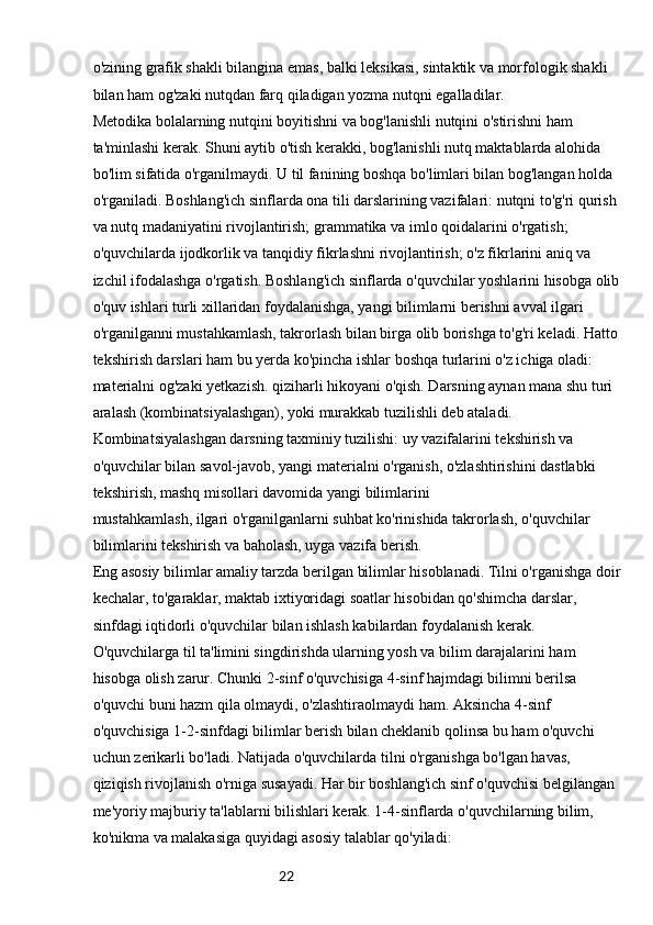 22o'zining grafik shakli bilangina emas, balki leksikasi, sintaktik va morfologik shakli 
bilan ham og'zaki nutqdan farq qiladigan yozma nutqni egalladilar.
Metodika bolalarning nutqini boyitishni va bog'lanishli nutqini o'stirishni ham 
ta'minlashi kerak. Shuni aytib o'tish kerakki, bog'lanishli nutq maktablarda alohida 
bo'lim sifatida o'rganilmaydi. U til fanining boshqa bo'limlari bilan bog'langan holda 
o'rganiladi. Boshlang'ich sinflarda ona tili darslarining vazifalari: nutqni to'g'ri qurish 
va nutq madaniyatini rivojlantirish; grammatika va imlo qoidalarini o'rgatish; 
o'quvchilarda ijodkorlik va tanqidiy fikrlashni rivojlantirish; o'z fikrlarini aniq va 
izchil ifodalashga o'rgatish. Boshlang'ich sinflarda o'quvchilar yoshlarini hisobga olib
o'quv ishlari turli xillaridan foydalanishga, yangi bilimlarni berishni avval ilgari 
o'rganilganni mustahkamlash, takrorlash bilan birga olib borishga to'g'ri keladi. Hatto 
tekshirish darslari ham bu yerda ko'pincha ishlar boshqa turlarini o'z ichiga oladi: 
materialni og'zaki yetkazish. qiziharli hikoyani o'qish. Darsning aynan mana shu turi 
aralash (kombinatsiyalashgan), yoki murakkab tuzilishli deb ataladi. 
Kombinatsiyalashgan darsning taxminiy tuzilishi: uy vazifalarini tekshirish va 
o'quvchilar bilan savol-javob, yangi materialni o'rganish, o'zlashtirishini dastlabki 
tekshirish, mashq misollari davomida yangi bilimlarini
mustahkamlash, ilgari o'rganilganlarni suhbat ko'rinishida takrorlash, o'quvchilar 
bilimlarini tekshirish va baholash, uyga vazifa berish.
Eng asosiy bilimlar amaliy tarzda berilgan bilimlar hisoblanadi. Tilni o'rganishga doir
kechalar, to'garaklar, maktab ixtiyoridagi soatlar hisobidan qo'shimcha darslar, 
sinfdagi iqtidorli o'quvchilar bilan ishlash kabilardan foydalanish kerak. 
O'quvchilarga til ta'limini singdirishda ularning yosh va bilim darajalarini ham 
hisobga olish zarur. Chunki 2-sinf o'quvchisiga 4-sinf hajmdagi bilimni berilsa 
o'quvchi buni hazm qila olmaydi, o'zlashtiraolmaydi ham. Aksincha 4-sinf 
o'quvchisiga 1-2-sinfdagi bilimlar berish bilan cheklanib qolinsa bu ham o'quvchi 
uchun zerikarli bo'ladi. Natijada o'quvchilarda tilni o'rganishga bo'lgan havas, 
qiziqish rivojlanish o'rniga susayadi. Har bir boshlang'ich sinf o'quvchisi belgilangan 
me'yoriy majburiy ta'lablarni bilishlari kerak. 1-4-sinflarda o'quvchilarning bilim, 
ko'nikma va malakasiga quyidagi asosiy talablar qo'yiladi: 