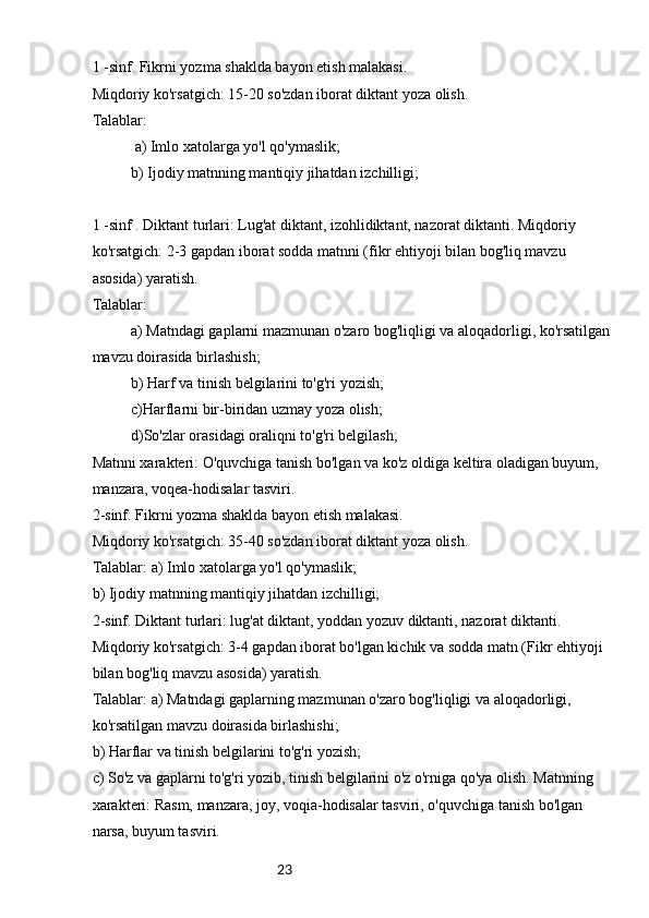 231 -sinf. Fikrni yozma shaklda bayon etish malakasi.
Miqdoriy ko'rsatgich: 15-20 so'zdan iborat diktant yoza olish.
Talablar:
 a) Imlo xatolarga yo'l qo'ymaslik;
b) Ijodiy matnning mantiqiy jihatdan izchilligi;
1 -sinf . Diktant turlari: Lug'at diktant, izohlidiktant, nazorat diktanti. Miqdoriy 
ko'rsatgich: 2-3 gapdan iborat sodda matnni (fikr ehtiyoji bilan bog'liq mavzu 
asosida) yaratish.
Talablar: 
a) Matndagi gaplarni mazmunan o'zaro bog'liqligi va aloqadorligi, ko'rsatilgan 
mavzu doirasida birlashish;
b) Harf va tinish belgilarini to'g'ri yozish;
c)Harflarni bir-biridan uzmay yoza olish;
d)So'zlar orasidagi oraliqni to'g'ri belgilash;
Matnni xarakteri: O'quvchiga tanish bo'lgan va ko'z oldiga keltira oladigan buyum, 
manzara, voqea-hodisalar tasviri.
2-sinf. Fikrni yozma shaklda bayon etish malakasi.
Miqdoriy ko'rsatgich: 35-40 so'zdan iborat diktant yoza olish.
Talablar: a) Imlo xatolarga yo'l qo'ymaslik;
b) Ijodiy matnning mantiqiy jihatdan izchilligi;
2-sinf. Diktant turlari: lug'at diktant, yoddan yozuv diktanti, nazorat diktanti. 
Miqdoriy ko'rsatgich: 3-4 gapdan iborat bo'lgan kichik va sodda matn (Fikr ehtiyoji 
bilan bog'liq mavzu asosida) yaratish.
Talablar: a) Matndagi gaplarning mazmunan o'zaro bog'liqligi va aloqadorligi, 
ko'rsatilgan mavzu doirasida birlashishi;
b) Harflar va tinish belgilarini to'g'ri yozish;
c) So'z va gaplarni to'g'ri yozib, tinish belgilarini o'z o'rniga qo'ya olish. Matnning 
xarakteri: Rasm, manzara, joy, voqia-hodisalar tasviri, o'quvchiga tanish bo'lgan 
narsa, buyum tasviri. 