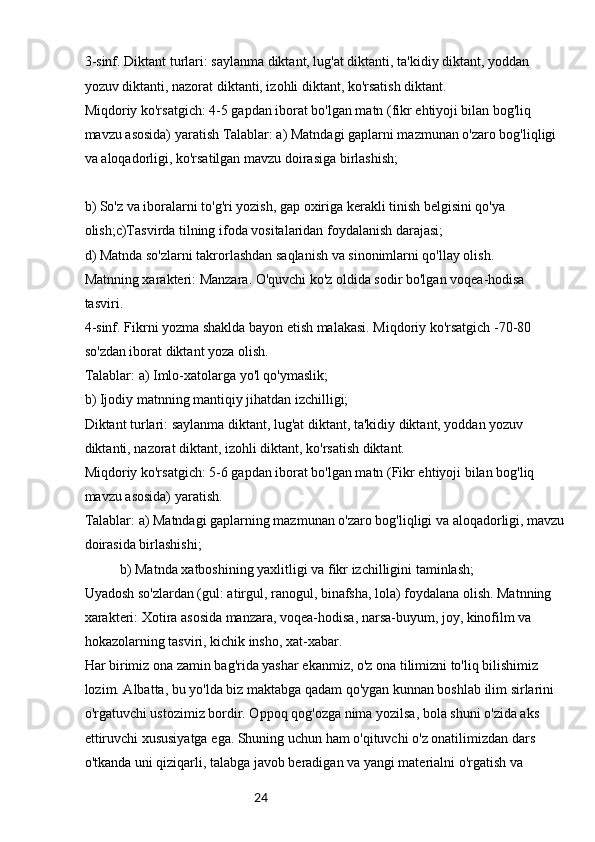 243-sinf. Diktant turlari: saylanma diktant, lug'at diktanti, ta'kidiy diktant, yoddan 
yozuv diktanti, nazorat diktanti, izohli diktant, ko'rsatish diktant.
Miqdoriy ko'rsatgich: 4-5 gapdan iborat bo'lgan matn (fikr ehtiyoji bilan bog'liq 
mavzu asosida) yaratish Talablar: a) Matndagi gaplarni mazmunan o'zaro bog'liqligi 
va aloqadorligi, ko'rsatilgan mavzu doirasiga birlashish;
b) So'z va iboralarni to'g'ri yozish, gap oxiriga kerakli tinish belgisini qo'ya 
olish;c)Tasvirda tilning ifoda vositalaridan foydalanish darajasi;
d) Matnda so'zlarni takrorlashdan saqlanish va sinonimlarni qo'llay olish.
Matnning xarakteri: Manzara. O'quvchi ko'z oldida sodir bo'lgan voqea-hodisa 
tasviri.
4-sinf. Fikrni yozma shaklda bayon etish malakasi. Miqdoriy ko'rsatgich -70-80 
so'zdan iborat diktant yoza olish.
Talablar: a) Imlo-xatolarga yo'l qo'ymaslik;
b) Ijodiy matnning mantiqiy jihatdan izchilligi;
Diktant turlari: saylanma diktant, lug'at diktant, ta'kidiy diktant, yoddan yozuv 
diktanti, nazorat diktant, izohli diktant, ko'rsatish diktant.
Miqdoriy ko'rsatgich: 5-6 gapdan iborat bo'lgan matn (Fikr ehtiyoji bilan bog'liq 
mavzu asosida) yaratish.
Talablar: a) Matndagi gaplarning mazmunan o'zaro bog'liqligi va aloqadorligi, mavzu
doirasida birlashishi;
b) Matnda xatboshining yaxlitligi va fikr izchilligini taminlash;
Uyadosh so'zlardan (gul: atirgul, ranogul, binafsha, lola) foydalana olish. Matnning 
xarakteri: Xotira asosida manzara, voqea-hodisa, narsa-buyum, joy, kinofilm va 
hokazolarning tasviri, kichik insho, xat-xabar.
Har birimiz ona zamin bag'rida yashar ekanmiz, o'z ona tilimizni to'liq bilishimiz 
lozim. Albatta, bu yo'lda biz maktabga qadam qo'ygan kunnan boshlab ilim sirlarini 
o'rgatuvchi ustozimiz bordir. Oppoq qog'ozga nima yozilsa, bola shuni o'zida aks 
ettiruvchi xususiyatga ega. Shuning uchun ham o'qituvchi o'z onatilimizdan dars 
o'tkanda uni qiziqarli, talabga javob beradigan va yangi materialni o'rgatish va  