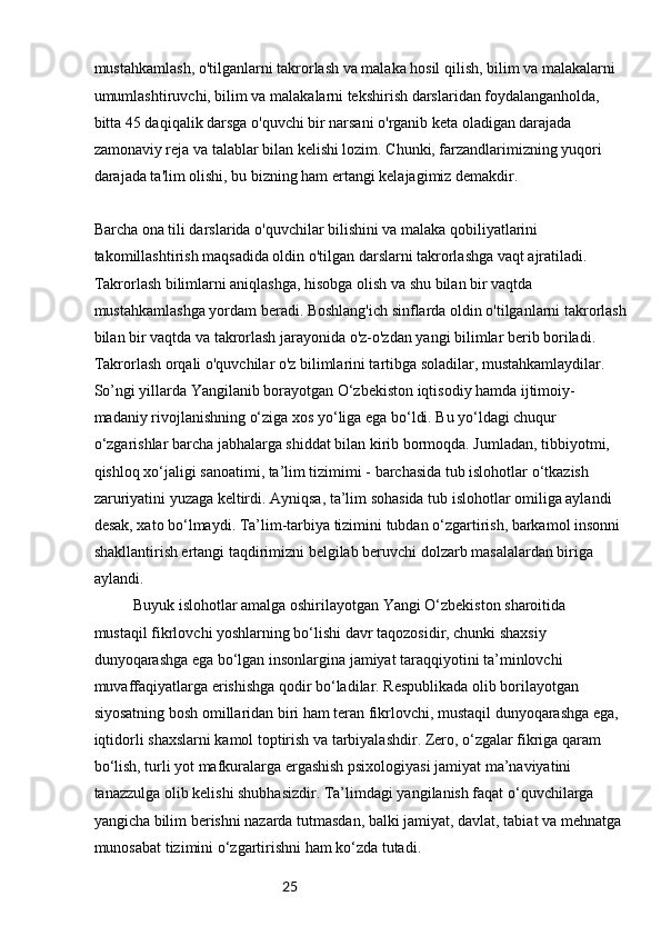 25mustahkamlash, o'tilganlarni takrorlash va malaka hosil qilish, bilim va malakalarni 
umumlashtiruvchi, bilim va malakalarni tekshirish darslaridan foydalanganholda, 
bitta 45 daqiqalik darsga o'quvchi bir narsani o'rganib keta oladigan darajada 
zamonaviy reja va talablar bilan kelishi lozim. Chunki, farzandlarimizning yuqori 
darajada ta'lim olishi, bu bizning ham ertangi kelajagimiz demakdir.
Barcha ona tili darslarida o'quvchilar bilishini va malaka qobiliyatlarini 
takomillashtirish maqsadida oldin o'tilgan darslarni takrorlashga vaqt ajratiladi. 
Takrorlash bilimlarni aniqlashga, hisobga olish va shu bilan bir vaqtda 
mustahkamlashga yordam beradi. Boshlang'ich sinflarda oldin o'tilganlarni takrorlash
bilan bir vaqtda va takrorlash jarayonida o'z-o'zdan yangi bilimlar berib boriladi. 
Takrorlash orqali o'quvchilar o'z bilimlarini tartibga soladilar, mustahkamlaydilar.
So’ngi yillarda Yangilanib borayotgan O‘zbekiston iqtisodiy hamda ijtimoiy-
madaniy rivojlanishning o‘ziga xos yo‘liga ega bo‘ldi. Bu yo‘ldagi chuqur
o‘zgarishlar barcha jabhalarga shiddat bilan kirib bormoqda. Jumladan, tibbiyotmi,
qishloq xo‘jaligi sanoatimi, ta’lim tizimimi - barchasida tub islohotlar o‘tkazish
zaruriyatini yuzaga keltirdi. Ayniqsa, ta’lim sohasida tub islohotlar omiliga aylandi
desak, xato bo‘lmaydi. Ta’lim-tarbiya tizimini tubdan o‘zgartirish, barkamol insonni
shakllantirish ertangi taqdirimizni belgilab beruvchi dolzarb masalalardan biriga
aylandi.
Buyuk islohotlar amalga oshirilayotgan Yangi O‘zbekiston sharoitida
mustaqil fikrlovchi yoshlarning bo‘lishi davr taqozosidir, chunki shaxsiy
dunyoqarashga ega bo‘lgan insonlargina jamiyat taraqqiyotini ta’minlovchi
muvaffaqiyatlarga erishishga qodir bo‘ladilar. Respublikada olib borilayotgan
siyosatning bosh omillaridan biri ham teran fikrlovchi, mustaqil dunyoqarashga ega,
iqtidorli shaxslarni kamol toptirish va tarbiyalashdir. Zero, o‘zgalar fikriga qaram
bo‘lish, turli yot mafkuralarga ergashish psixologiyasi jamiyat ma’naviyatini
tanazzulga olib kelishi shubhasizdir. Ta’limdagi yangilanish faqat o‘quvchilarga 
yangicha bilim berishni nazarda tutmasdan, balki jamiyat, davlat, tabiat va mehnatga 
munosabat tizimini o‘zgartirishni ham ko‘zda tutadi. 