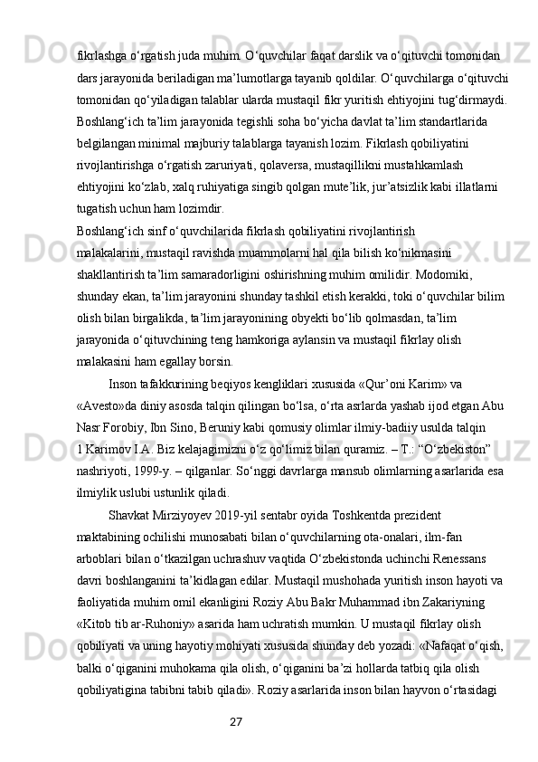 27fikrlashga o‘rgatish juda muhim. O‘quvchilar faqat darslik va o‘qituvchi tomonidan 
dars jarayonida beriladigan ma’lumotlarga tayanib qoldilar. O‘quvchilarga o‘qituvchi
tomonidan qo‘yiladigan talablar ularda mustaqil fikr yuritish ehtiyojini tug‘dirmaydi. 
Boshlang‘ich ta’lim jarayonida tegishli soha bo‘yicha davlat ta’lim standartlarida 
belgilangan minimal majburiy talablarga tayanish lozim. Fikrlash qobiliyatini 
rivojlantirishga o‘rgatish zaruriyati, qolaversa, mustaqillikni mustahkamlash 
ehtiyojini ko‘zlab, xalq ruhiyatiga singib qolgan mute’lik, jur’atsizlik kabi illatlarni 
tugatish uchun ham lozimdir.
Boshlang‘ich sinf o‘quvchilarida fikrlash qobiliyatini rivojlantirish
malakalarini, mustaqil ravishda muammolarni hal qila bilish ko‘nikmasini
shakllantirish ta’lim samaradorligini oshirishning muhim omilidir. Modomiki,
shunday ekan, ta’lim jarayonini shunday tashkil etish kerakki, toki o‘quvchilar bilim
olish bilan birgalikda, ta’lim jarayonining obyekti bo‘lib qolmasdan, ta’lim
jarayonida o‘qituvchining teng hamkoriga aylansin va mustaqil fikrlay olish
malakasini ham egallay borsin.
Inson tafakkurining beqiyos kengliklari xususida «Qur’oni Karim» va
«Avesto»da diniy asosda talqin qilingan bo‘lsa, o‘rta asrlarda yashab ijod etgan Abu
Nasr Forobiy, Ibn Sino, Beruniy kabi qomusiy olimlar ilmiy-badiiy usulda talqin
1 Karimov I.A. Biz kelajagimizni o‘z qo‘limiz bilan quramiz. – T.: “O‘zbekiston” 
nashriyoti, 1999-y. – qilganlar. So‘nggi davrlarga mansub olimlarning asarlarida esa 
ilmiylik uslubi ustunlik qiladi.
Shavkat Mirziyoyev 2019-yil sentabr oyida Toshkentda prezident
maktabining ochilishi munosabati bilan o‘quvchilarning ota-onalari, ilm-fan
arboblari bilan o‘tkazilgan uchrashuv vaqtida O‘zbekistonda uchinchi Renessans
davri boshlanganini ta’kidlagan edilar. Mustaqil mushohada yuritish inson hayoti va 
faoliyatida muhim omil ekanligini Roziy Abu Bakr Muhammad ibn Zakariyning 
«Kitob tib ar-Ruhoniy» asarida ham uchratish mumkin. U mustaqil fikrlay olish 
qobiliyati va uning hayotiy mohiyati xususida shunday deb yozadi: «Nafaqat o‘qish, 
balki o‘qiganini muhokama qila olish, o‘qiganini ba’zi hollarda tatbiq qila olish 
qobiliyatigina tabibni tabib qiladi». Roziy asarlarida inson bilan hayvon o‘rtasidagi  