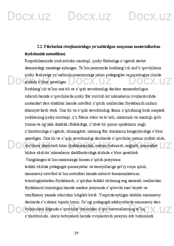 29           
              2.2. Fikrlashni rivojlantirishga yo’naltirilgan tarqatma materiallardan 
foydalanish metodikasi.
Respublikamizda yosh avlodni mustaqil, ijodiy fikrlashga o’rgatish davlat
darajasidagi masalaga aylangan. Ta’lim jarayonida boshlang’ich sinf o’quvchilarini
ijodiy faoliyatga yo’naltirish muammosiga jahon pedagogika va psixologiya ilmida
alohida e’tibor qaratilgan.
Boshlang’ich ta’lim ona tili va o’qish savodxonligi darslari samaradorligini
oshirish hamda o’quvchilarda ijodiy fikr yuritish ko’nikmalarini rivojlantirishda
nostandart dars shakllari hamda interfaol o’qitish usullaridan foydalanish muhim
ahamiyat kasb etadi. Ona tili va o qish savodxonligi fanini o’qitishning bosh maqsadiʻ
yoshlarning ijodiy-mustaqil, o’z fikrini erkin va ta’sirli, mazmunli va mantiqli qilib
yozma va og’zaki shaklda ifodalashga, o’zbek tili qonun-qoidalarini ongli
o’zlashtirishga o’rgatish, shuningdek, ularning fikr doiralarini kengaytirishga e’tibor
qaratilgan. Ona tili va o’qish savodxonligi darslarida o’quvchilar matnni yodlab olish,
she’rlarni takrorlash bilan cheklanmasdan, matnni tushunish, anglash, munosabat
bildira olish ko’nikmalarini shakllantirishga alohida e’tibor qaratiladi.
 Yangilangan ta’lim mazmuniga binoan o’qitish jarayonini
tashkil etishda pedagogik qonuniyatlar va tamoyillariga qat’iy rioya qilish,
zamonaviy interfaol ta’lim metodlari hamda axborot-kommunikatsion
texnologiyalardan foydalanish, o’qitishni tashkil etishning eng samarali usullaridan
foydalanish lozimligini hamda mazkur jarayonda o’qituvchi mas’uliyati va
vazifalarini yanada oshirishni belgilab berdi. Yuqorida aytilgan talablar zamonaviy 
darslarda o’z aksini topishi lozim. So’ngi pedagogik adabiyotlarda zamonaviy dars 
tushunchasi deganda o’quvchilar tomonidan o’quv materiallarining to’liq 
o’zlashtirilishi, ularni tarbiyalash hamda rivojlantirish jarayoni deb tushuniladi.  