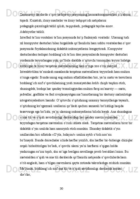 30Zamonaviy darslarda o’quv-tarbiyaviy jarayonning hammakomponentlari o’z aksini 
topadi. Kuzatish, ilmiy manbalar va ilmiy tadqiqot ish natijalarini
pedagogik-psixologik tahlil qilish, taqqoslash, pedagogik tajriba-sinov.
Adabiyotlar tahlili.
Interfaol ta’lim vositalari ta’lim jarayonida ko‘p funksiyali vositadir. Ularning turli 
xil kompyuter dasturlari bilan birgalikda qo‘llanilishi ham ushbu vositalardan o‘quv 
jarayonida foydalanishning didaktik imkoniyatlarini kengaytiradi. Kompyuter 
dasturlaridan tashqari boshlang‘ich ta’lim dras jarayonlarida kompyuter dasturlari 
yordamida tayyorlangan yoki qo‘lbola shaklda o‘qituvchi tomonidan tayyor holatga 
keltirilgan ta’limiy tarqatma materiallarning ham o‘ziga xos o‘rni mavjud.
Interaktivlikni ta’minlash masalasida tarqatma materiallarni tayyorlash ham muhim
o‘ringa egadir. Bunda uning eng muhim afzalliklaridan biri, ya’ni matn va tasvirlarni 
boshlang‘ich sinf o‘quvchilarining yosh xususiyatidan kelib chiqib taqdim etish, 
shuningdek, boshqa har qanday texnologiyadan muhim farqi an’anaviy — matn, 
jadvallar, grafiklar va faol rivojlanayotgan ma’lumotlarning bir dasturiy mahsulotiga 
integratsiyalashuvi hamdir. O‘qituvchi o‘qitishning umumiy tamoyillariga tayanib, 
o‘qitishning ko‘rgazmali usullarini qo‘llash qachon samarali bo‘lishligi haqida 
tasavvurga ega bo‘lishi, ya’ni ularning imkoniyatlarini bilishi kerak. Ana shundagina 
u ona tili va o‘qish savodxonligi darslaridagi har qanday mavzu yuzasidan 
tayyorlagan tarqatma materialini o‘rinli ishlata oladi. Tarqatma materiallarni biror bir 
didaktik o‘yin usulida ham namoyish etish mumkin. Shunday didaktik o‘yin 
usullaridan biri sifiatida «O‘yla, bolajon!» usulini aytib o‘tish noo‘rin
bo‘lmaydi. Bunda doirachalar ichida harflar yozilib, shu harflar bir-birlariga chiziqlar
orqali birlashtirilgan bo‘ladi, o‘quvchi ularni ya’ni harflarni o‘qigan holda 
yashiringan so‘zni topib, shu so‘zga berilgan savollarga javob berishlari lozim. Bu 
materialdan o‘qish va ona tili darslarida qo‘llanishi natijasida o‘quvchilarda ham 
o‘rib anglash, ham o‘tilgan mavzularni qayta xotirada takrorlashga erishish mumkin.
Ma’lumki, boshlang‘ich sinf ona tili va o‘qish savodxonligi darslarida asosan 
she’rlar, 