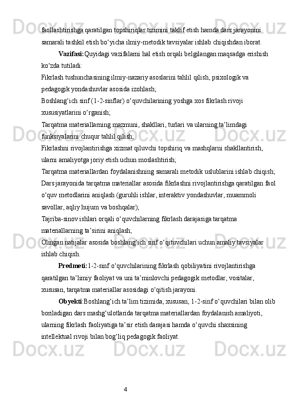 4faollashtirishga qaratilgan topshiriqlar tizimini taklif etish hamda dars jarayonini 
samarali tashkil etish bo‘yicha ilmiy-metodik tavsiyalar ishlab chiqishdan iborat.
Vazifasi: Quyidagi vazifalarni hal etish orqali belgilangan maqsadga erishish 
ko‘zda tutiladi:
Fikrlash tushunchasining ilmiy-nazariy asoslarini tahlil qilish, psixologik va 
pedagogik yondashuvlar asosida izohlash;
Boshlang‘ich sinf (1-2-sinflar) o‘quvchilarining yoshga xos fikrlash rivoji 
xususiyatlarini o‘rganish;
Tarqatma materiallarning mazmuni, shakllari, turlari va ularning ta’limdagi 
funksiyalarini chuqur tahlil qilish;
Fikrlashni rivojlantirishga xizmat qiluvchi topshiriq va mashqlarni shakllantirish, 
ularni amaliyotga joriy etish uchun moslashtirish;
Tarqatma materiallardan foydalanishning samarali metodik uslublarini ishlab chiqish;
Dars jarayonida tarqatma materiallar asosida fikrlashni rivojlantirishga qaratilgan faol
o‘quv metodlarini aniqlash (guruhli ishlar, interaktiv yondashuvlar, muammoli 
savollar, aqliy hujum va boshqalar);
Tajriba-sinov ishlari orqali o‘quvchilarning fikrlash darajasiga tarqatma 
materiallarning ta’sirini aniqlash;
Olingan natijalar asosida boshlang‘ich sinf o‘qituvchilari uchun amaliy tavsiyalar 
ishlab chiqish.
Predmeti: 1-2-sinf o‘quvchilarining fikrlash qobiliyatini rivojlantirishga 
qaratilgan ta’limiy faoliyat va uni ta’minlovchi pedagogik metodlar, vositalar, 
xususan, tarqatma materiallar asosidagi o‘qitish jarayoni.
Obyekti :Boshlang‘ich ta’lim tizimida, xususan, 1-2-sinf o‘quvchilari bilan olib
boriladigan dars mashg‘ulotlarida tarqatma materiallardan foydalanish amaliyoti, 
ularning fikrlash faoliyatiga ta’sir etish darajasi hamda o‘quvchi shaxsining 
intellektual rivoji bilan bog‘liq pedagogik faoliyat. 