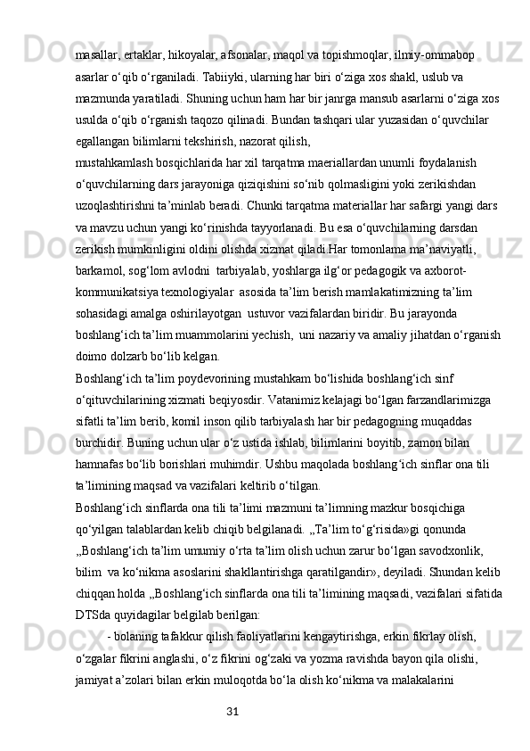 31masallar, ertaklar, hikoyalar, afsonalar, maqol va topishmoqlar, ilmiy-ommabop 
asarlar o‘qib o‘rganiladi. Tabiiyki, ularning har biri o‘ziga xos shakl, uslub va 
mazmunda yaratiladi. Shuning uchun ham har bir janrga mansub asarlarni o‘ziga xos 
usulda o‘qib o‘rganish taqozo qilinadi. Bundan tashqari ular yuzasidan o‘quvchilar 
egallangan bilimlarni tekshirish, nazorat qilish,
mustahkamlash bosqichlarida har xil tarqatma maeriallardan unumli foydalanish 
o‘quvchilarning dars jarayoniga qiziqishini so‘nib qolmasligini yoki zerikishdan 
uzoqlashtirishni ta’minlab beradi. Chunki tarqatma materiallar har safargi yangi dars 
va mavzu uchun yangi ko‘rinishda tayyorlanadi. Bu esa o‘quvchilarning darsdan 
zerikish mumkinligini oldini olishda xizmat qiladi.Har tomonlama ma’naviyatli, 
barkamol, sog‘lom avlodni  tarbiyalab, yoshlarga ilg‘or pedagogik va axborot-
kommunikatsiya texnologiyalar  asosida ta’lim berish mamlakatimizning ta’lim 
sohasidagi amalga oshirilayotgan  ustuvor vazifalardan biridir. Bu jarayonda 
boshlang‘ich ta’lim muammolarini yechish,  uni nazariy va amaliy jihatdan o‘rganish 
doimo dolzarb bo‘lib kelgan.
Boshlang‘ich ta’lim poydevorining mustahkam bo‘lishida boshlang‘ich sinf 
o‘qituvchilarining xizmati beqiyosdir. Vatanimiz kelajagi bo‘lgan farzandlarimizga 
sifatli ta’lim berib, komil inson qilib tarbiyalash har bir pedagogning muqaddas 
burchidir. Buning uchun ular o‘z ustida ishlab, bilimlarini boyitib, zamon bilan 
hamnafas bo‘lib borishlari muhimdir. Ushbu maqolada boshlang ich sinflar ona tili ʻ
ta’limining maqsad va vazifalari keltirib o‘tilgan.
Boshlang‘ich sinflarda ona tili ta’limi mazmuni ta’limning mazkur bosqichiga 
qo‘yilgan talablardan kelib chiqib belgilanadi. ,,Ta’lim to‘g‘risida»gi qonunda 
,,Boshlang‘ich ta’lim umumiy o‘rta ta’lim olish uchun zarur bo‘lgan savodxonlik, 
bilim  va ko‘nikma asoslarini shakllantirishga qaratilgandir», deyiladi. Shundan kelib 
chiqqan holda ,,Boshlang‘ich sinflarda ona tili ta’limining maqsadi, vazifalari sifatida
DTSda quyidagilar belgilab berilgan:
- bolaning tafakkur qilish faoliyatlarini kengaytirishga, erkin fikrlay olish, 
o‘zgalar fikrini anglashi, o‘z fikrini og‘zaki va yozma ravishda bayon qila olishi, 
jamiyat a’zolari bilan erkin muloqotda bo‘la olish ko‘nikma va malakalarini  