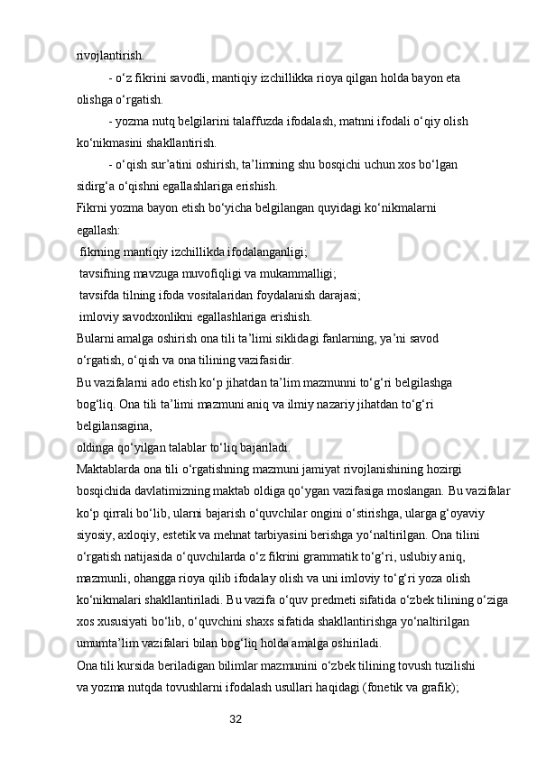 32rivojlantirish.
- o‘z fikrini savodli, mantiqiy izchillikka rioya qilgan holda bayon eta 
olishga o‘rgatish.
- yozma nutq belgilarini talaffuzda ifodalash, matnni ifodali o‘qiy olish 
ko‘nikmasini shakllantirish.
- o‘qish sur’atini oshirish, ta’limning shu bosqichi uchun xos bo‘lgan 
sidirg‘a o‘qishni egallashlariga erishish.
Fikrni yozma bayon etish bo‘yicha belgilangan quyidagi ko‘nikmalarni 
egallash:
 fikrning mantiqiy izchillikda ifodalanganligi;
 tavsifning mavzuga muvofiqligi va mukammalligi;

 tavsifda tilning ifoda vositalaridan foydalanish darajasi;

 imloviy savodxonlikni egallashlariga erishish.

Bularni amalga oshirish ona tili ta’limi siklidagi fanlarning, ya’ni savod 
o‘rgatish, o‘qish va ona tilining vazifasidir.
Bu vazifalarni ado etish ko‘p jihatdan ta’lim mazmunni to‘g‘ri belgilashga 
bog‘liq. Ona tili ta’limi mazmuni aniq va ilmiy nazariy jihatdan to‘g‘ri 
belgilansagina, 
oldinga qo‘yilgan talablar to‘liq bajariladi.
Maktablarda ona tili o‘rgatishning mazmuni jamiyat rivojlanishining hozirgi 
bosqichida davlatimizning maktab oldiga qo‘ygan vazifasiga moslangan. Bu vazifalar
ko‘p qirrali bo‘lib, ularni bajarish o‘quvchilar ongini o‘stirishga, ularga g‘oyaviy 
siyosiy, axloqiy, estetik va mehnat tarbiyasini berishga yo‘naltirilgan. Ona tilini 
o‘rgatish natijasida o‘quvchilarda o‘z fikrini grammatik to‘g‘ri, uslubiy aniq, 
mazmunli, ohangga rioya qilib ifodalay olish va uni imloviy to‘g‘ri yoza olish 
ko‘nikmalari shakllantiriladi. Bu vazifa o‘quv predmeti sifatida o‘zbek tilining o‘ziga
xos xususiyati bo‘lib, o‘quvchini shaxs sifatida shakllantirishga yo‘naltirilgan 
umumta’lim vazifalari bilan bog‘liq holda amalga oshiriladi.
Ona tili kursida beriladigan bilimlar mazmunini o‘zbek tilining tovush tuzilishi 
va yozma nutqda tovushlarni ifodalash usullari haqidagi (fonetik va grafik);  