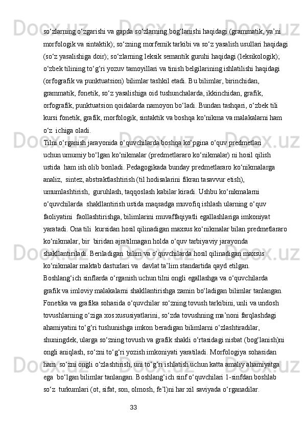 33so‘zlarning o‘zgarishi va gapda so‘zlarning bog‘lanishi haqidagi (grammatik, ya’ni 
morfologik va sintaktik); so‘zning morfemik tarkibi va so‘z yasalish usullari haqidagi
(so‘z yasalishiga doir); so‘zlarning leksik semantik guruhi haqidagi (leksikologik); 
o‘zbek tilining to‘g‘ri yozuv tamoyillari va tinish belgilarining ishlatilishi haqidagi 
(orfografik va punktuatsion) bilimlar tashkil etadi. Bu bilimlar, birinchidan, 
grammatik, fonetik, so‘z yasalishiga oid tushunchalarda, ikkinchidan, grafik, 
orfografik, punktuatsion qoidalarda namoyon bo‘ladi. Bundan tashqari, o‘zbek tili 
kursi fonetik, grafik, morfologik, sintaktik va boshqa ko‘nikma va malakalarni ham 
o‘z  ichiga oladi.
Tilni o‘rganish jarayonida o‘quvchilarda boshqa ko‘pgina o‘quv predmetlari 
uchun umumiy bo‘lgan ko‘nikmalar (predmetlararo ko‘nikmalar) ni hosil qilish 
ustida  ham ish olib boriladi. Pedagogikada bunday predmetlararo ko‘nikmalarga 
analiz,  sintez, abstraktlashtirish (til hodisalarini fikran tasavvur etish), 
umumlashtirish,  guruhlash, taqqoslash kabilar kiradi. Ushbu ko‘nikmalarni 
o‘quvchilarda  shakllantirish ustida maqsadga muvofiq ishlash ularning o‘quv 
faoliyatini  faollashtirishga, bilimlarini muvaffaqiyatli egallashlariga imkoniyat 
yaratadi. Ona tili  kursidan hosil qilinadigan maxsus ko‘nikmalar bilan predmetlararo 
ko‘nikmalar, bir  biridan ajratilmagan holda o‘quv tarbiyaviy jarayonda 
shakllantiriladi. Beriladigan  bilim va o‘quvchilarda hosil qilinadigan maxsus 
ko‘nikmalar maktab dasturlari va  davlat ta’lim standartida qayd etilgan.
Boshlang‘ich sinflarda o‘rganish uchun tilni ongli egallashga va o‘quvchilarda 
grafik va imloviy malakalarni shakllantirishga zamin bo‘ladigan bilimlar tanlangan. 
Fonetika va grafika sohasida o‘quvchilar so‘zning tovush tarkibini, unli va undosh 
tovushlarning o‘ziga xos xususiyatlarini, so‘zda tovushning ma’noni farqlashdagi 
ahamiyatini to‘g‘ri tushunishga imkon beradigan bilimlarni o‘zlashtiradilar, 
shuningdek, ularga so‘zning tovush va grafik shakli o‘rtasidagi nisbat (bog‘lanish)ni 
ongli aniqlash, so‘zni to‘g‘ri yozish imkoniyati yaratiladi. Morfologiya sohasidan 
ham  so‘zni ongli o‘zlashtirish, uni to‘g‘ri ishlatish uchun katta amaliy ahamiyatga 
ega  bo‘lgan bilimlar tanlangan. Boshlang‘ich sinf o‘quvchilari 1-sinfdan boshlab 
so‘z  turkumlari (ot, sifat, son, olmosh, fe’l)ni har xil saviyada o‘rganadilar. 