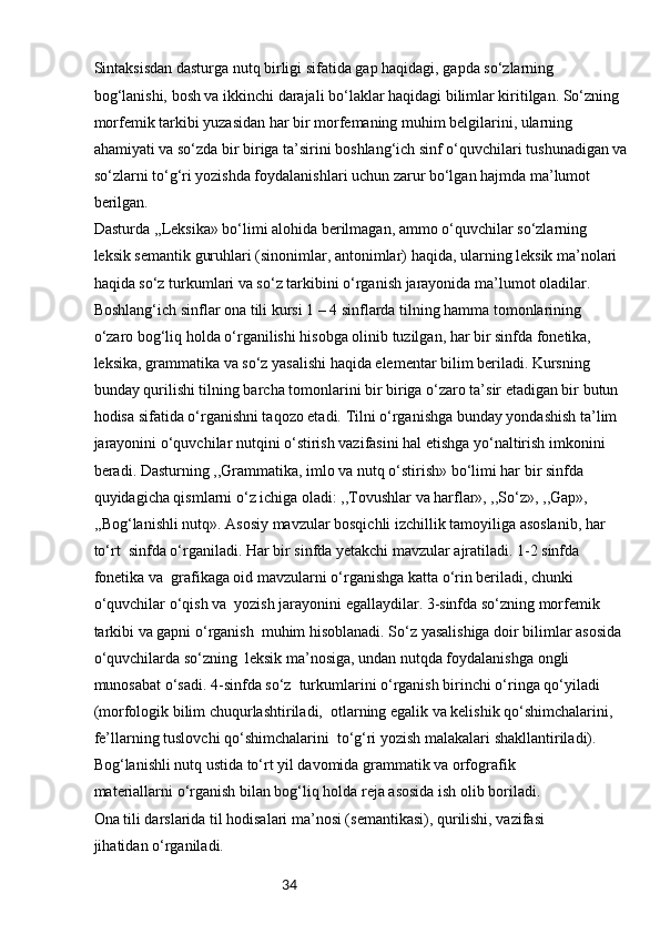 34Sintaksisdan dasturga nutq birligi sifatida gap haqidagi, gapda so‘zlarning 
bog‘lanishi, bosh va ikkinchi darajali bo‘laklar haqidagi bilimlar kiritilgan. So‘zning 
morfemik tarkibi yuzasidan har bir morfemaning muhim belgilarini, ularning 
ahamiyati va so‘zda bir biriga ta’sirini boshlang‘ich sinf o‘quvchilari tushunadigan va
so‘zlarni to‘g‘ri yozishda foydalanishlari uchun zarur bo‘lgan hajmda ma’lumot 
berilgan.
Dasturda ,,Leksika» bo‘limi alohida berilmagan, ammo o‘quvchilar so‘zlarning 
leksik semantik guruhlari (sinonimlar, antonimlar) haqida, ularning leksik ma’nolari 
haqida so‘z turkumlari va so‘z tarkibini o‘rganish jarayonida ma’lumot oladilar.
Boshlang‘ich sinflar ona tili kursi 1 – 4 sinflarda tilning hamma tomonlarining 
o‘zaro bog‘liq holda o‘rganilishi hisobga olinib tuzilgan, har bir sinfda fonetika,
leksika, grammatika va so‘z yasalishi haqida elementar bilim beriladi. Kursning 
bunday qurilishi tilning barcha tomonlarini bir biriga o‘zaro ta’sir etadigan bir butun 
hodisa sifatida o‘rganishni taqozo etadi. Tilni o‘rganishga bunday yondashish ta’lim 
jarayonini o‘quvchilar nutqini o‘stirish vazifasini hal etishga yo‘naltirish imkonini 
beradi. Dasturning ,,Grammatika, imlo va nutq o‘stirish» bo‘limi har bir sinfda 
quyidagicha qismlarni o‘z ichiga oladi: ,,Tovushlar va harflar», ,,So‘z», ,,Gap», 
,,Bog‘lanishli nutq». Asosiy mavzular bosqichli izchillik tamoyiliga asoslanib, har 
to‘rt  sinfda o‘rganiladi. Har bir sinfda yetakchi mavzular ajratiladi. 1-2 sinfda 
fonetika va  grafikaga oid mavzularni o‘rganishga katta o‘rin beriladi, chunki 
o‘quvchilar o‘qish va  yozish jarayonini egallaydilar. 3-sinfda so‘zning morfemik 
tarkibi va gapni o‘rganish  muhim hisoblanadi. So‘z yasalishiga doir bilimlar asosida 
o‘quvchilarda so‘zning  leksik ma’nosiga, undan nutqda foydalanishga ongli 
munosabat o‘sadi. 4-sinfda so‘z  turkumlarini o‘rganish birinchi o‘ringa qo‘yiladi 
(morfologik bilim chuqurlashtiriladi,  otlarning egalik va kelishik qo‘shimchalarini, 
fe’llarning tuslovchi qo‘shimchalarini  to‘g‘ri yozish malakalari shakllantiriladi).
Bog‘lanishli nutq ustida to‘rt yil davomida grammatik va orfografik 
materiallarni o‘rganish bilan bog‘liq holda reja asosida ish olib boriladi.
Ona tili darslarida til hodisalari ma’nosi (semantikasi), qurilishi, vazifasi 
jihatidan o‘rganiladi. 