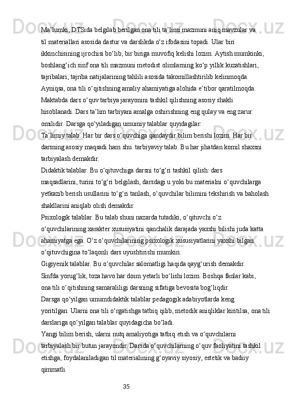 35Ma’lumki, DTSida belgilab berilgan ona tili ta’limi mazmuni aniq mavzular va 
til materiallari asosida dastur va darslikda o‘z ifodasini topadi. Ular biri 
ikkinchisining ijrochisi bo‘lib, bir biriga muvofiq kelishi lozim. Aytish mumkinki, 
boshlang‘ich sinf ona tili mazmuni metodist olimlarning ko‘p yillik kuzatishlari, 
tajribalari, tajriba natijalarining tahlili asosida takomillashtirilib kelinmoqda. 
Ayniqsa, ona tili o‘qitishning amaliy ahamiyatiga alohida e’tibor qaratilmoqda.
Maktabda dars o‘quv tarbiya jarayonini tashkil qilishning asosiy shakli 
hisoblanadi. Dars ta’lim tarbiyani amalga oshirishning eng qulay va eng zarur 
omilidir. Darsga qo‘yiladigan umumiy talablar quyidagilar:
Ta’limiy talab. Har bir dars o‘quvchiga qandaydir bilim berishi lozim. Har bir 
darsning asosiy maqsadi ham shu. tarbiyaviy talab. Bu har jihatdan komil shaxsni 
tarbiyalash demakdir.
Didaktik talablar. Bu o‘qituvchiga darsni to‘g‘ri tashkil qilish: dars 
maqsadlarini, turini to‘g‘ri belgilash, darsdagi u yoki bu materialni o‘quvchilarga 
yetkazib berish usullarini to‘g‘ri tanlash, o‘quvchilar bilimini tekshirish va baholash 
shakllarini aniqlab olish demakdir.
Psixologik talablar. Bu talab shuni nazarda tutadiki, o‘qituvchi o‘z 
o‘quvchilarining xarakter xususiyatini qanchalik darajada yaxshi bilishi juda katta 
ahamiyatga ega. O‘z o‘quvchilarining psixologik xususiyatlarini yaxshi bilgan 
o‘qituvchigina to‘laqonli dars uyushtirishi mumkin.
Gigiyenik talablar. Bu o‘quvchilar salomatligi haqida qayg‘urish demakdir.
Sinfda yorug‘lik, toza havo har doim yetarli bo‘lishi lozim. Boshqa fanlar kabi, 
ona tili o‘qitishning samaraliligi darsning sifatiga bevosita bog‘liqdir.
Darsga qo‘yilgan umumdidaktik talablar pedagogik adabiyotlarda keng 
yoritilgan. Ularni ona tili o‘rgatishga tatbiq qilib, metodik aniqliklar kiritilsa, ona tili 
darslariga qo‘yilgan talablar quyidagicha bo‘ladi.
Yangi bilim berish, ularni nutq amaliyotiga tatbiq etish va o‘quvchilarni 
tarbiyalash bir butun jarayondir. Darsda o‘quvchilarning o‘quv faoliyatini tashkil 
etishga, foydalaniladigan til materialining g‘oyaviy siyosiy, estetik va badiiy 
qimmatli  
