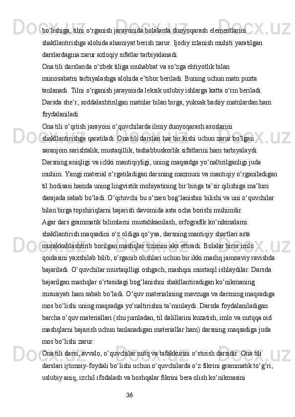 36bo‘lishiga, tilni o‘rganish jarayonida bolalarda dunyoqarash elementlarini 
shakllantirishga alohida ahamiyat berish zarur. Ijodiy izlanish muhiti yaratilgan 
darslardagina zarur axloqiy sifatlar tarbiyalanadi.
Ona tili darslarida o‘zbek tiliga muhabbat va so‘zga ehtiyotlik bilan 
munosabatni tarbiyalashga alohida e’tibor beriladi. Buning uchun matn puxta 
tanlanadi. Tilni o‘rganish jarayonida leksik uslubiy ishlarga katta o‘rin beriladi. 
Darsda she’r, soddalashtirilgan matnlar bilan birga, yuksak badiiy matnlardan ham 
foydalaniladi.
Ona tili o‘qitish jarayoni o‘quvchilarda ilmiy dunyoqarash asoslarini 
shakllantirishga qaratiladi. Ona tili darslari har bir kishi uchun zarur bo‘lgan 
saranjom sarishtalik, mustaqillik, tashabbuskorlik sifatlarini ham tarbiyalaydi.
Darsning aniqligi va ichki mantiqiyligi, uning maqsadga yo‘naltirilganligi juda 
muhim. Yangi material o‘rgatiladigan darsning mazmuni va mantiqiy o‘rganiladigan 
til hodisasi hamda uning lingvistik mohiyatining bir biriga ta’sir qilishiga ma’lum 
darajada sabab bo‘ladi. O‘qituvchi bu o‘zaro bog‘lanishni bilishi va uni o‘quvchilar 
bilan birga topshiriqlarni bajarish davomida asta ocha borishi muhimdir.
Agar dars grammatik bilimlarni mustahkamlash, orfografik ko‘nikmalarni 
shakllantirish maqsadini o‘z oldiga qo‘ysa, darsning mantiqiy shartlari asta 
murakkablashtirib borilgan mashqlar tizimini aks ettiradi. Bolalar biror imlo 
qoidasini yaxshilab bilib, o‘rganib olishlari uchun bir ikki mashq jamoaviy ravishda 
bajariladi. O‘quvchilar mustaqilligi oshgach, mashqni mustaqil ishlaydilar. Darsda 
bajarilgan mashqlar o‘rtasidagi bog‘lanishni shakllantiradigan ko‘nikmaning 
xususiyati ham sabab bo‘ladi. O‘quv materialining mavzuga va darsning maqsadiga 
mos bo‘lishi uning maqsadga yo‘naltirishni ta’minlaydi. Darsda foydalaniladigan 
barcha o‘quv materiallari (shu jumladan, til dalillarini kuzatish, imlo va nutqqa oid 
mashqlarni bajarish uchun tanlanadigan materiallar ham) darsning maqsadiga juda 
mos bo‘lishi zarur.
Ona tili darsi, avvalo, o‘quvchilar nutq va tafakkurini o‘stirish darsidir. Ona tili 
darslari ijtimoiy-foydali bo‘lishi uchun o‘quvchilarda o‘z fikrini grammatik to‘g‘ri, 
uslubiy aniq, izchil ifodalash va boshqalar fikrini bera olish ko‘nikmasini  